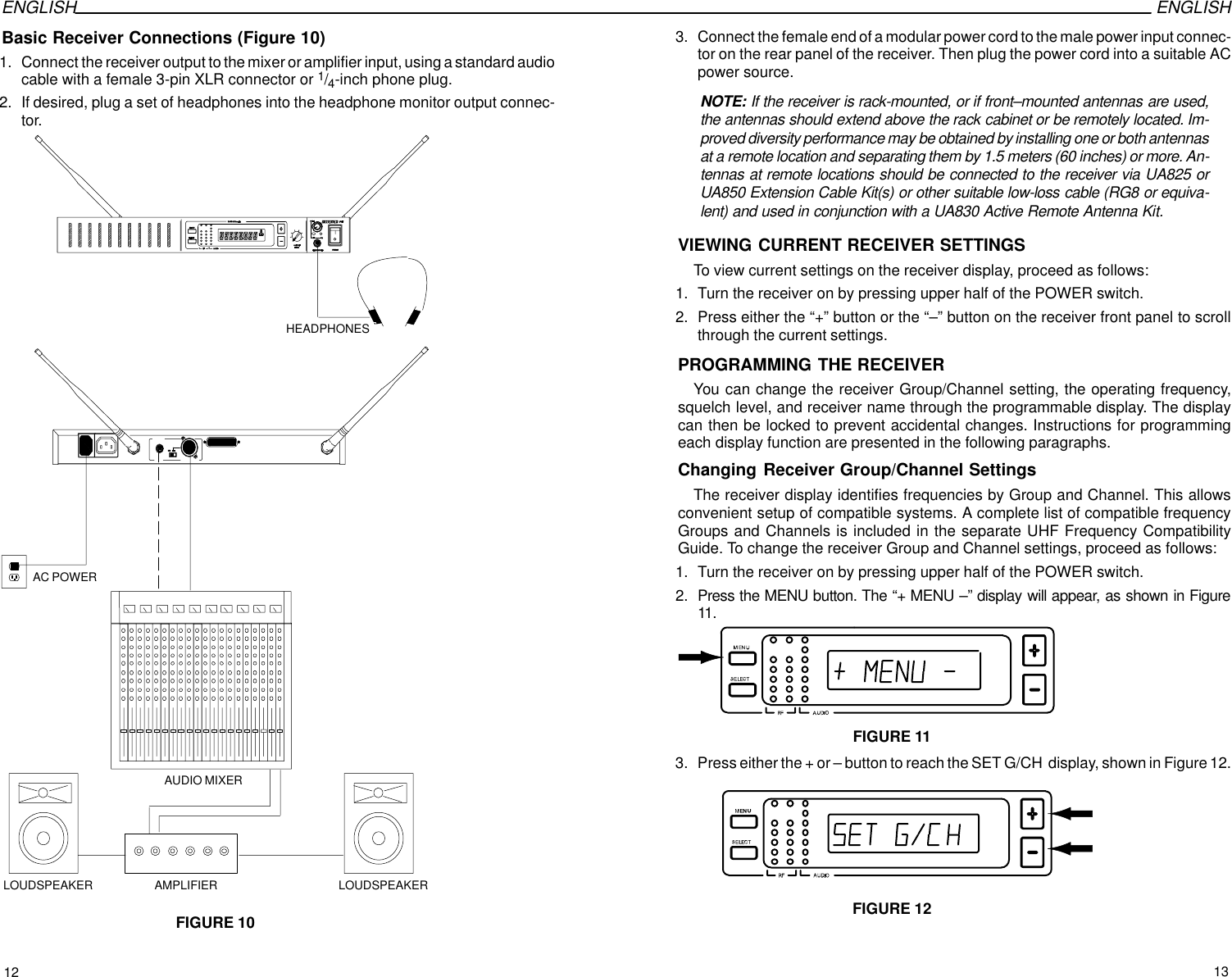 ENGLISH ENGLISHBasic Receiver Connections (Figure 10)1. Connect the receiver output to the mixer or amplifier input, using a standard audiocable with a female 3-pin XLR connector or 1/4-inch phone plug.2. If desired, plug a set of headphones into the headphone monitor output connec-tor.AC POWERFIGURE 10AUDIO MIXERAMPLIFIER LOUDSPEAKERLOUDSPEAKERHEADPHONES3. Connect the female end of a modular power cord to the male power input connec-tor on the rear panel of the receiver. Then plug the power cord into a suitable ACpower source.NOTE: If the receiver is rack-mounted, or if front–mounted antennas are used,the antennas should extend above the rack cabinet or be remotely located. Im-proved diversity performance may be obtained by installing one or both antennasat a remote location and separating them by 1.5 meters (60 inches) or more. An-tennas at remote locations should be connected to the receiver via UA825 orUA850 Extension Cable Kit(s) or other suitable low-loss cable (RG8 or equiva-lent) and used in conjunction with a UA830 Active Remote Antenna Kit.VIEWING CURRENT RECEIVER SETTINGSTo view current settings on the receiver display, proceed as follows:1. Turn the receiver on by pressing upper half of the POWER switch.2. Press either the “+” button or the “–” button on the receiver front panel to scrollthrough the current settings.PROGRAMMING THE RECEIVERYou can change the receiver Group/Channel setting, the operating frequency,squelch level, and receiver name through the programmable display. The displaycan then be locked to prevent accidental changes. Instructions for programmingeach display function are presented in the following paragraphs.Changing Receiver Group/Channel SettingsThe receiver display identifies frequencies by Group and Channel. This allowsconvenient setup of compatible systems. A complete list of compatible frequencyGroups and Channels is included in the separate UHF Frequency CompatibilityGuide. To change the receiver Group and Channel settings, proceed as follows:1. Turn the receiver on by pressing upper half of the POWER switch.2. Press the MENU button. The “+ MENU –” display will appear, as shown in Figure11.FIGURE 113. Press either the + or – button to reach the SET G/CH  display, shown in Figure 12.FIGURE 1212 13