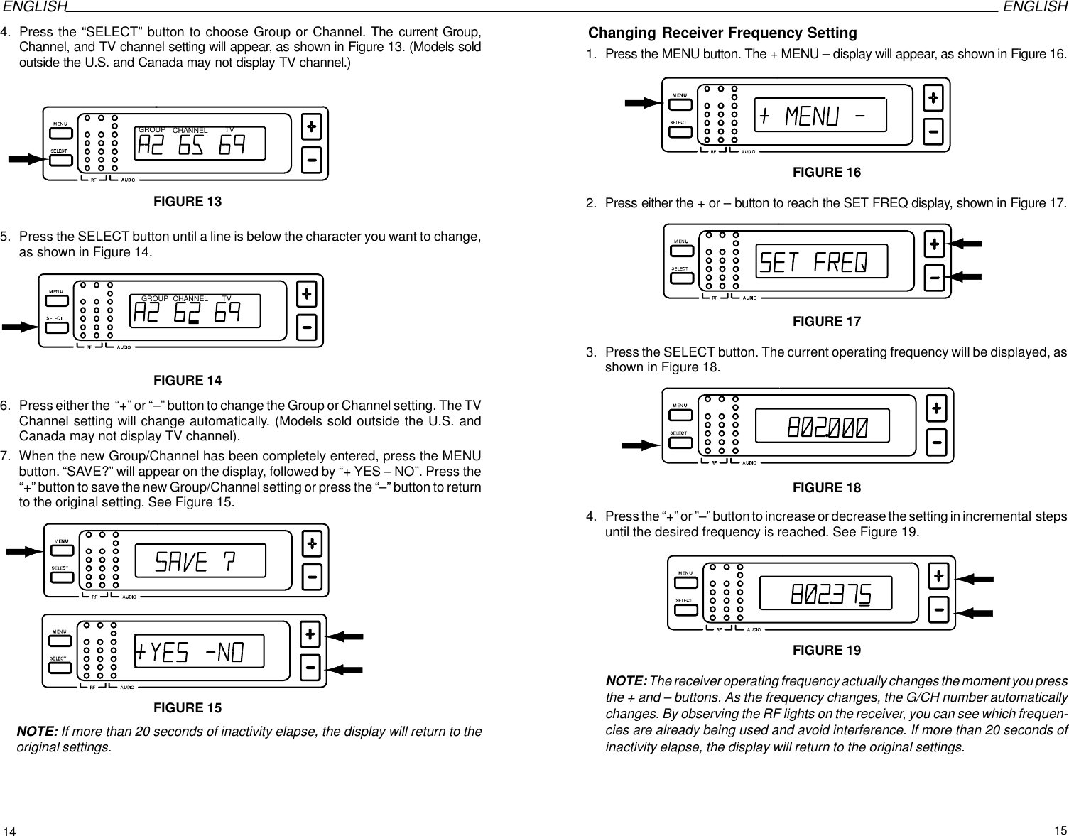 ENGLISH ENGLISH4. Press the “SELECT” button to choose Group or Channel. The current Group,Channel, and TV channel setting will appear, as shown in Figure 13. (Models soldoutside the U.S. and Canada may not display TV channel.)GROUP CHANNEL TVFIGURE 135. Press the SELECT button until a line is below the character you want to change,as shown in Figure 14.GROUP CHANNEL TVFIGURE 146. Press either the  “+” or “–” button to change the Group or Channel setting. The TVChannel setting will change automatically. (Models sold outside the U.S. andCanada may not display TV channel).7. When the new Group/Channel has been completely entered, press the MENUbutton. “SAVE?” will appear on the display, followed by “+ YES – NO”. Press the“+” button to save the new Group/Channel setting or press the “–” button to returnto the original setting. See Figure 15.FIGURE 15NOTE: If more than 20 seconds of inactivity elapse, the display will return to theoriginal settings.Changing Receiver Frequency Setting1. Press the MENU button. The + MENU – display will appear, as shown in Figure 16.FIGURE 162. Press either the + or – button to reach the SET FREQ display, shown in Figure 17.FIGURE 173. Press the SELECT button. The current operating frequency will be displayed, asshown in Figure 18.FIGURE 184. Press the “+” or ”–” button to increase or decrease the setting in incremental  stepsuntil the desired frequency is reached. See Figure 19.FIGURE 19NOTE: The receiver operating frequency actually changes the moment you pressthe + and – buttons. As the frequency changes, the G/CH number automaticallychanges. By observing the RF lights on the receiver, you can see which frequen-cies are already being used and avoid interference. If more than 20 seconds ofinactivity elapse, the display will return to the original settings.14 15