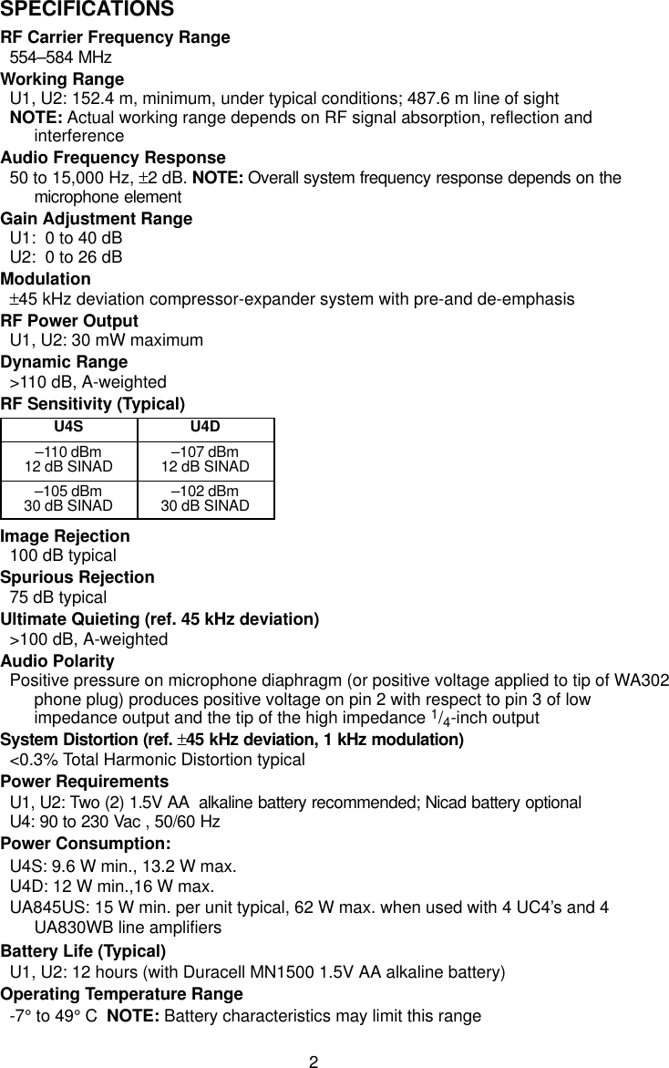 2SPECIFICATIONSRF Carrier Frequency Range554–584 MHzWorking RangeU1, U2: 152.4 m, minimum, under typical conditions; 487.6 m line of sightNOTE: Actual working range depends on RF signal absorption, reflection andinterferenceAudio Frequency Response50 to 15,000 Hz, ±2 dB. NOTE: Overall system frequency response depends on themicrophone elementGain Adjustment RangeU1:  0 to 40 dBU2:  0 to 26 dBModulation±45 kHz deviation compressor-expander system with pre-and de-emphasisRF Power OutputU1, U2: 30 mW maximumDynamic Range&gt;110 dB, A-weightedRF Sensitivity (Typical)U4S U4D–110 dBm12 dB SINAD –107 dBm12 dB SINAD–105 dBm30 dB SINAD –102 dBm30 dB SINADImage Rejection100 dB typicalSpurious Rejection75 dB typicalUltimate Quieting (ref. 45 kHz deviation)&gt;100 dB, A-weightedAudio PolarityPositive pressure on microphone diaphragm (or positive voltage applied to tip of WA302phone plug) produces positive voltage on pin 2 with respect to pin 3 of lowimpedance output and the tip of the high impedance 1/4-inch outputSystem Distortion (ref. ±45 kHz deviation, 1 kHz modulation)&lt;0.3% Total Harmonic Distortion typicalPower RequirementsU1, U2: Two (2) 1.5V AA  alkaline battery recommended; Nicad battery optionalU4: 90 to 230 Vac , 50/60 HzPower Consumption:U4S: 9.6 W min., 13.2 W max.U4D: 12 W min.,16 W max.UA845US: 15 W min. per unit typical, 62 W max. when used with 4 UC4’s and 4UA830WB line amplifiersBattery Life (Typical)U1, U2: 12 hours (with Duracell MN1500 1.5V AA alkaline battery)Operating Temperature Range-7° to 49° C  NOTE: Battery characteristics may limit this range