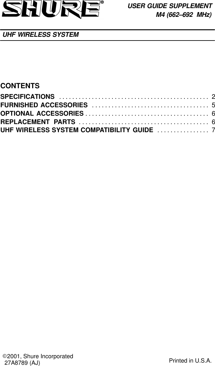 CONTENTSSPECIFICATIONS 2. . . . . . . . . . . . . . . . . . . . . . . . . . . . . . . . . . . . . . . . . . . . . . FURNISHED ACCESSORIES 5. . . . . . . . . . . . . . . . . . . . . . . . . . . . . . . . . . . . OPTIONAL ACCESSORIES 6. . . . . . . . . . . . . . . . . . . . . . . . . . . . . . . . . . . . . . REPLACEMENT  PARTS 6. . . . . . . . . . . . . . . . . . . . . . . . . . . . . . . . . . . . . . . . UHF WIRELESS SYSTEM COMPATIBILITY GUIDE 7. . . . . . . . . . . . . . . . USER GUIDE SUPPLEMENTM4 (662–692  MHz)UHF WIRELESS SYSTEM27A8789 (AJ)E2001, Shure Incorporated Printed in U.S.A.