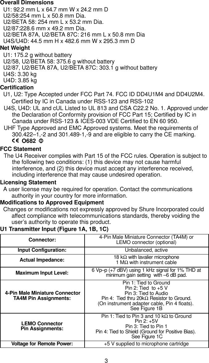 3Overall DimensionsU1: 92.2 mm L x 64.7 mm W x 24.2 mm DU2/58:254 mm L x 50.8 mm Dia.U2/BETA 58: 254 mm L x 53.2 mm Dia.U2/87:228.6 mm x 49.2 mm Dia.U2/BETA 87A, U2/BETA 87C: 216 mm L x 50.8 mm DiaU4S/U4D: 44.5 mm H x 482.6 mm W x 295.3 mm DNet WeightU1: 175.2 g without batteryU2/58, U2/BETA 58: 375.6 g without batteryU2/87, U2/BETA 87A, U2/BETA 87C: 303.1 g without batteryU4S: 3.30 kgU4D: 3.85 kgCertificationU1, U2: Type Accepted under FCC Part 74. FCC ID DD4U1M4 and DD4U2M4.Certified by IC in Canada under RSS-123 and RSS-102U4S, U4D: UL and cUL Listed to UL 813 and CSA C22.2 No. 1. Approved underthe Declaration of Conformity provision of FCC Part 15; Certified by IC inCanada under RSS-123 &amp; ICES-003 VDE Certified to EN 60 950.UHF Type Approved and EMC Approved systems. Meet the requirements of300.422–1,-2 and 301.489-1,-9 and are eligible to carry the CE marking.O682FCC StatementThe U4 Receiver complies with Part 15 of the FCC rules. Operation is subject tothe following two conditions: (1) this device may not cause harmfulinterference, and (2) this device must accept any interference received,including interference that may cause undesired operation.Licensing StatementA user license may be required for operation. Contact the communicationsauthority in your country for more information.Modifications to Approved EquipmentChanges or modifications not expressly approved by Shure Incorporated couldaffect compliance with telecommunications standards, thereby voiding theuser’s authority to operate this product.U1 Transmitter Input (Figure 1A, 1B, 1C)Connector: 4-Pin Male Miniature Connector (TA4M) orLEMO connector (optional)Input Configuration: Unbalanced, activeActual Impedance: 18 kΩ with lavalier microphone1 MΩ with instrument cableMaximum Input Level: 6 Vp–p (+7 dBV) using 1 kHz signal for 1% THD atminimum gain setting  with –6 dB pad. 4-Pin Male Miniature ConnectorTA4M Pin Assignments:Pin 1: Tied to GroundPin 2: Tied  to +5 VPin 3: Tied to AudioPin 4:  Tied thru 20kΩ Resistor to Ground.(On instrument adapter cable, Pin 4 floats). See Figure 1BLEMO ConnectorPin Assignments:Pin 1: Tied to Pin 3 and 10 kΩ to GroundPin 2: +5VPin 3: Tied to Pin 1Pin 4: Tied to Shield (Ground for Positive Bias).  See Figure 1CVoltage for Remote Power: +5 V supplied to microphone cartridge