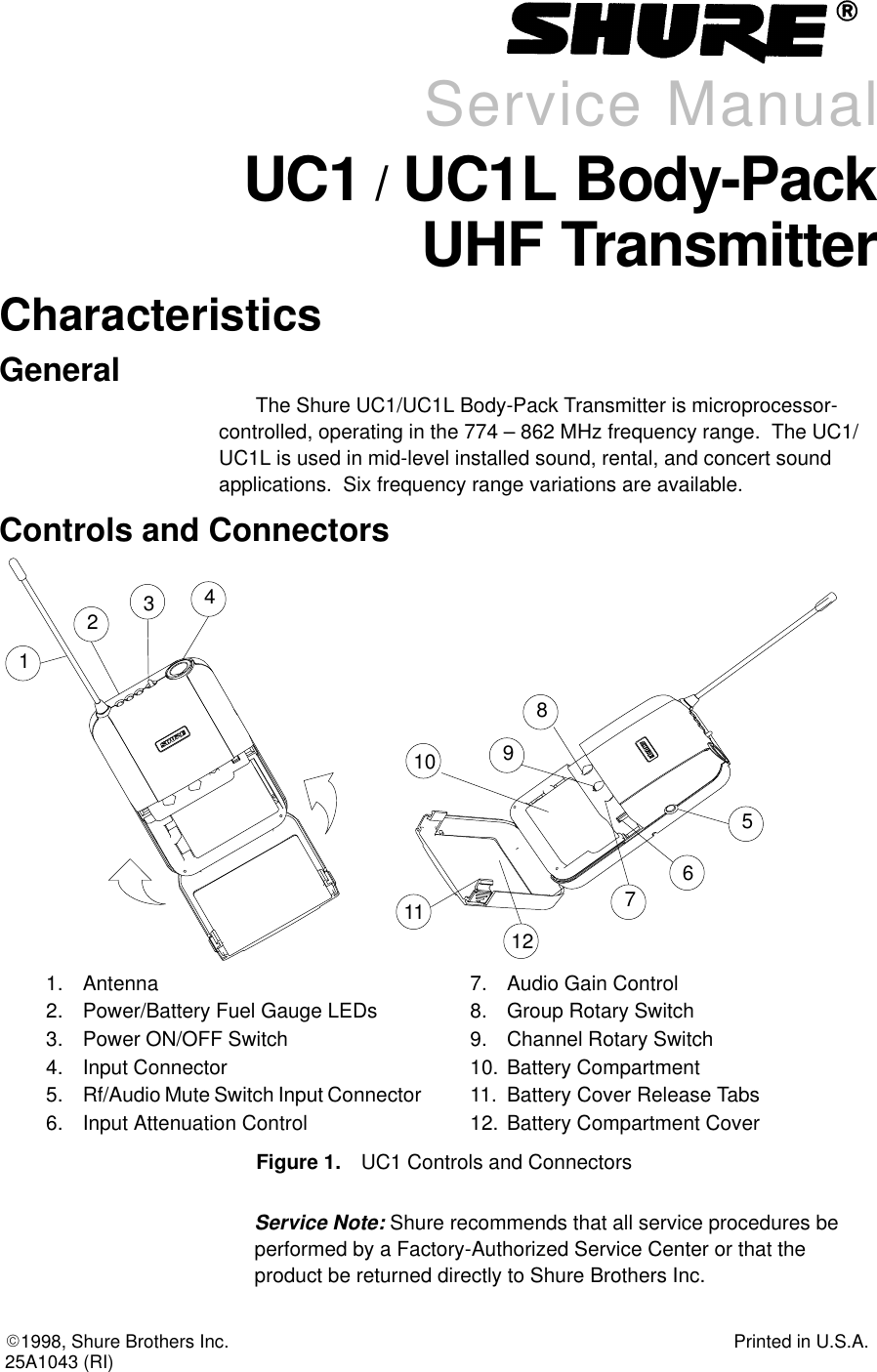E1998, Shure Brothers Inc. Printed in U.S.A.25A1043 (RI)Service ManualUC1 / UC1L Body-PackUHF TransmitterCharacteristicsGeneralThe Shure UC1/UC1L Body-Pack Transmitter is microprocessor-controlled, operating in the 774 – 862 MHz frequency range.  The UC1/UC1L is used in mid-level installed sound, rental, and concert sound applications.  Six frequency range variations are available.Controls and Connectors1231. Antenna2. Power/Battery Fuel Gauge LEDs3. Power ON/OFF Switch4. Input Connector5. Rf/Audio Mute Switch Input Connector6. Input Attenuation Control7. Audio Gain Control8. Group Rotary Switch9. Channel Rotary Switch10. Battery Compartment11. Battery Cover Release Tabs12. Battery Compartment CoverFigure 1. UC1 Controls and Connectors451011127896Service Note: Shure recommends that all service procedures beperformed by a Factory-Authorized Service Center or that the product be returned directly to Shure Brothers Inc.