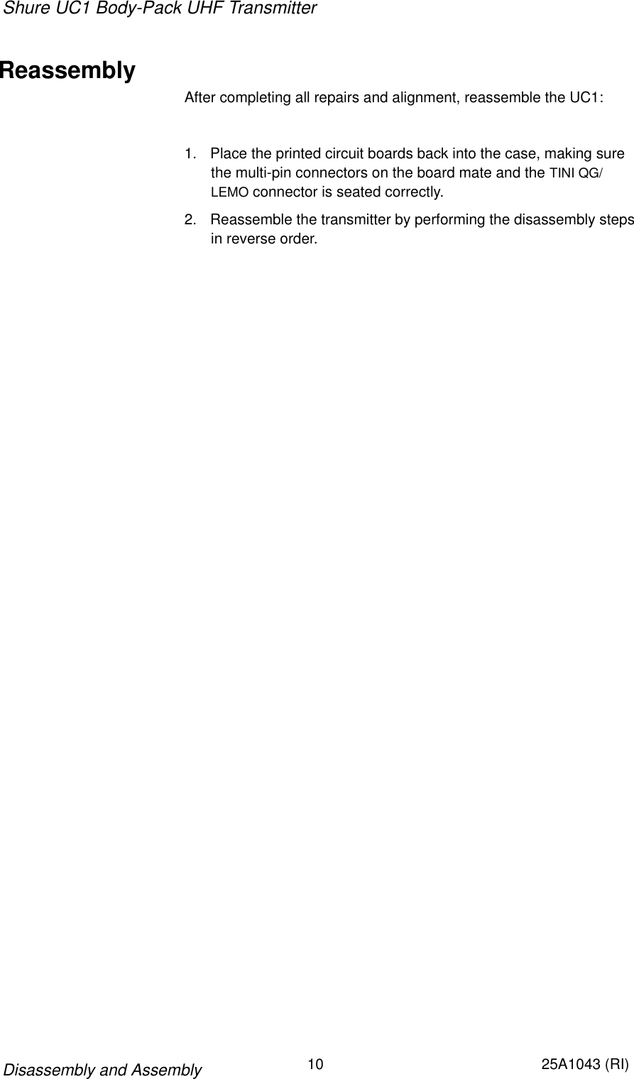 Shure UC1 Body-Pack UHF Transmitter10 25A1043 (RI)Disassembly and AssemblyReassemblyAfter completing all repairs and alignment, reassemble the UC1:1. Place the printed circuit boards back into the case, making surethe multi-pin connectors on the board mate and the TINI QG/LEMO connector is seated correctly.2. Reassemble the transmitter by performing the disassembly stepsin reverse order.