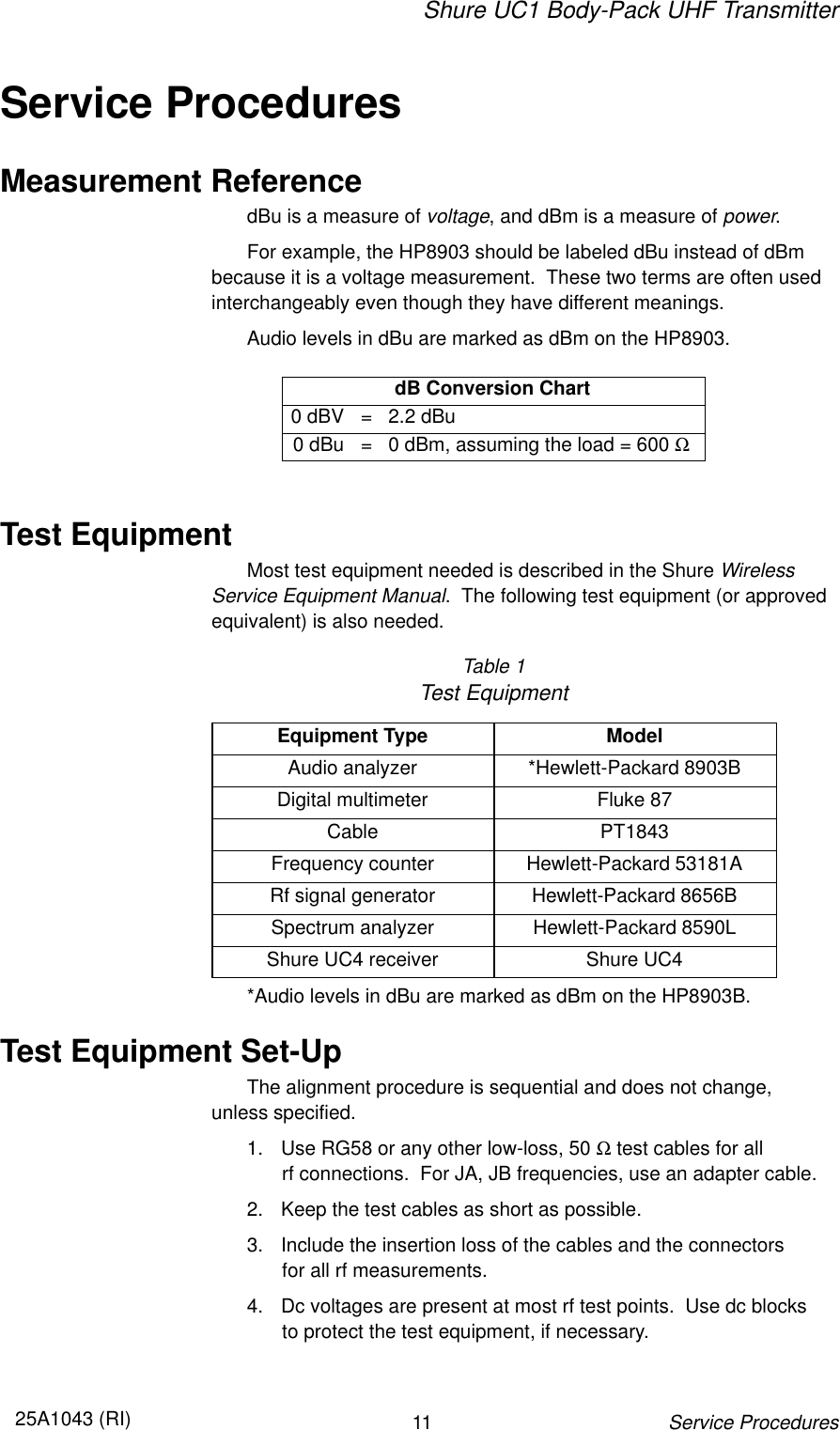 Shure UC1 Body-Pack UHF Transmitter1125A1043 (RI)Service ProceduresService ProceduresMeasurement ReferencedBu is a measure of voltage, and dBm is a measure of power.For example, the HP8903 should be labeled dBu instead of dBm because it is a voltage measurement.  These two terms are often usedinterchangeably even though they have different meanings.Audio levels in dBu are marked as dBm on the HP8903.dB Conversion Chart0 dBV =2.2 dBu0 dBu =0 dBm, assuming the load = 600 ΩTest EquipmentMost test equipment needed is described in the Shure Wireless Service Equipment Manual.  The following test equipment (or approvedequivalent) is also needed.Table 1Test EquipmentEquipment Type ModelAudio analyzer *Hewlett-Packard 8903BDigital multimeter Fluke 87Cable PT1843Frequency counter Hewlett-Packard 53181ARf signal generator Hewlett-Packard 8656BSpectrum analyzer Hewlett-Packard 8590LShure UC4 receiver Shure UC4*Audio levels in dBu are marked as dBm on the HP8903B.Test Equipment Set-UpThe alignment procedure is sequential and does not change, unless specified.1. Use RG58 or any other low-loss, 50 Ω test cables for all rf connections.  For JA, JB frequencies, use an adapter cable.2. Keep the test cables as short as possible.3. Include the insertion loss of the cables and the connectors for all rf measurements.4. Dc voltages are present at most rf test points.  Use dc blocks to protect the test equipment, if necessary.