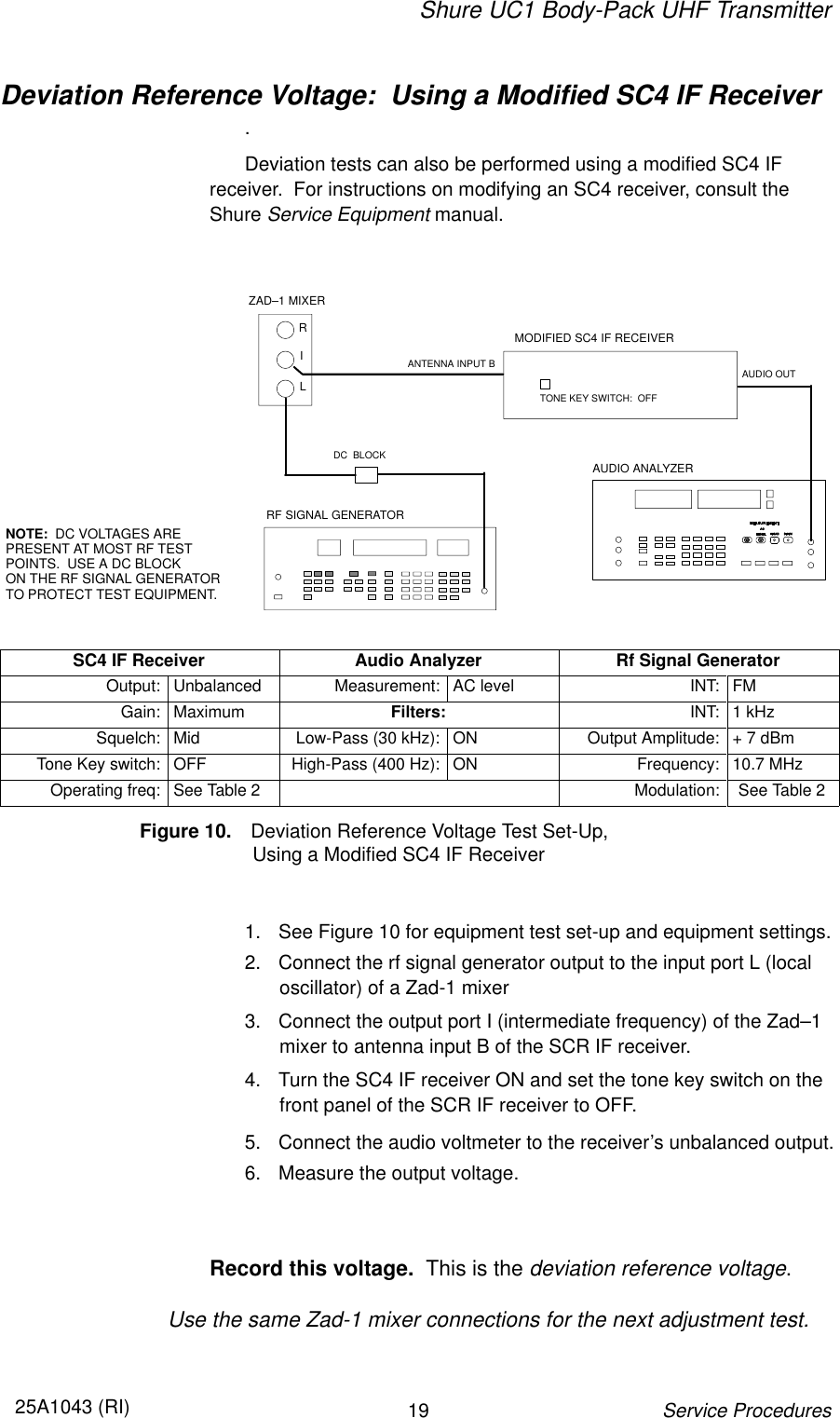 Shure UC1 Body-Pack UHF Transmitter1925A1043 (RI)Service ProceduresDeviation Reference Voltage:  Using a Modified SC4 IF Receiver.Deviation tests can also be performed using a modified SC4 IF receiver.  For instructions on modifying an SC4 receiver, consult theShure Service Equipment manual.RF SIGNAL GENERATORAUDIO ANALYZERDC  BLOCKNOTE:  DC VOLTAGES ARE PRESENT AT MOST RF TESTPOINTS.  USE A DC BLOCK ON THE RF SIGNAL GENERATOR TO PROTECT TEST EQUIPMENT.RILZAD–1 MIXERMODIFIED SC4 IF RECEIVERANTENNA INPUT B AUDIO OUTTONE KEY SWITCH:  OFFSC4 IF Receiver Audio Analyzer Rf Signal GeneratorOutput: Unbalanced Measurement: AC level INT: FMGain: Maximum Filters: INT: 1 kHzSquelch: Mid Low-Pass (30 kHz): ON Output Amplitude: + 7 dBmTone Key switch: OFF High-Pass (400 Hz): ON Frequency: 10.7 MHzOperating freq: See Table 2 Modulation: See Table 2Figure 10. Deviation Reference Voltage Test Set-Up,                     Using a Modified SC4 IF Receiver1. See Figure 10 for equipment test set-up and equipment settings.2. Connect the rf signal generator output to the input port L (localoscillator) of a Zad-1 mixer3. Connect the output port I (intermediate frequency) of the Zad–1mixer to antenna input B of the SCR IF receiver.4. Turn the SC4 IF receiver ON and set the tone key switch on thefront panel of the SCR IF receiver to OFF.5. Connect the audio voltmeter to the receiver’s unbalanced output.6. Measure the output voltage.Record this voltage.  This is the deviation reference voltage.Use the same Zad-1 mixer connections for the next adjustment test.