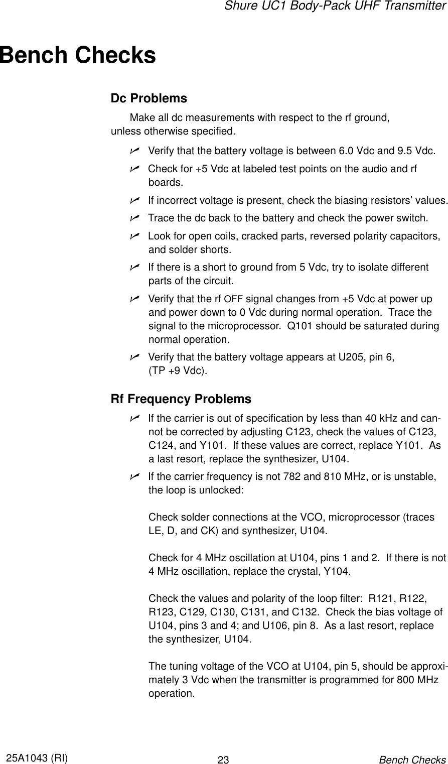 Shure UC1 Body-Pack UHF Transmitter2325A1043 (RI)Bench ChecksBench ChecksDc ProblemsMake all dc measurements with respect to the rf ground, unless otherwise specified.nVerify that the battery voltage is between 6.0 Vdc and 9.5 Vdc.nCheck for +5 Vdc at labeled test points on the audio and rfboards.nIf incorrect voltage is present, check the biasing resistors’ values.nTrace the dc back to the battery and check the power switch.nLook for open coils, cracked parts, reversed polarity capacitors,and solder shorts.nIf there is a short to ground from 5 Vdc, try to isolate differentparts of the circuit.nVerify that the rf OFF signal changes from +5 Vdc at power upand power down to 0 Vdc during normal operation.  Trace thesignal to the microprocessor.  Q101 should be saturated duringnormal operation.nVerify that the battery voltage appears at U205, pin 6, (TP +9 Vdc).Rf Frequency ProblemsnIf the carrier is out of specification by less than 40 kHz and can-not be corrected by adjusting C123, check the values of C123,C124, and Y101.  If these values are correct, replace Y101.  Asa last resort, replace the synthesizer, U104.nIf the carrier frequency is not 782 and 810 MHz, or is unstable,the loop is unlocked:  Check solder connections at the VCO, microprocessor (tracesLE, D, and CK) and synthesizer, U104.Check for 4 MHz oscillation at U104, pins 1 and 2.  If there is not4 MHz oscillation, replace the crystal, Y104.Check the values and polarity of the loop filter:  R121, R122,R123, C129, C130, C131, and C132.  Check the bias voltage ofU104, pins 3 and 4; and U106, pin 8.  As a last resort, replacethe synthesizer, U104.The tuning voltage of the VCO at U104, pin 5, should be approxi-mately 3 Vdc when the transmitter is programmed for 800 MHzoperation.