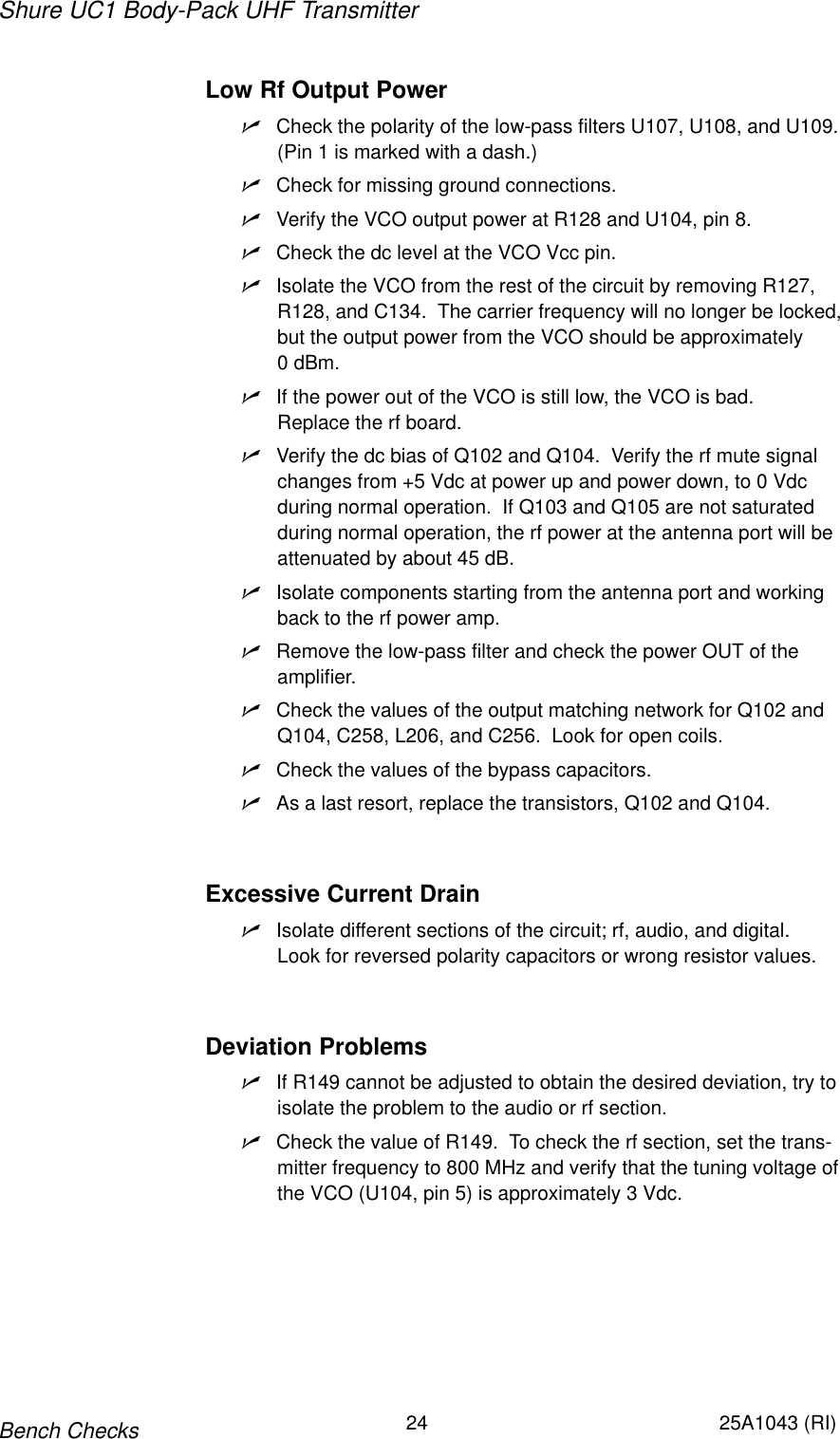 Shure UC1 Body-Pack UHF Transmitter24 25A1043 (RI)Bench ChecksLow Rf Output PowernCheck the polarity of the low-pass filters U107, U108, and U109.(Pin 1 is marked with a dash.)nCheck for missing ground connections.nVerify the VCO output power at R128 and U104, pin 8.nCheck the dc level at the VCO Vcc pin.nIsolate the VCO from the rest of the circuit by removing R127,R128, and C134.  The carrier frequency will no longer be locked,but the output power from the VCO should be approximately 0 dBm.nIf the power out of the VCO is still low, the VCO is bad.  Replace the rf board.nVerify the dc bias of Q102 and Q104.  Verify the rf mute signalchanges from +5 Vdc at power up and power down, to 0 Vdcduring normal operation.  If Q103 and Q105 are not saturatedduring normal operation, the rf power at the antenna port will beattenuated by about 45 dB.nIsolate components starting from the antenna port and workingback to the rf power amp.nRemove the low-pass filter and check the power OUT of the amplifier.nCheck the values of the output matching network for Q102 andQ104, C258, L206, and C256.  Look for open coils.nCheck the values of the bypass capacitors.nAs a last resort, replace the transistors, Q102 and Q104.Excessive Current DrainnIsolate different sections of the circuit; rf, audio, and digital.Look for reversed polarity capacitors or wrong resistor values.Deviation ProblemsnIf R149 cannot be adjusted to obtain the desired deviation, try to isolate the problem to the audio or rf section.nCheck the value of R149.  To check the rf section, set the trans-mitter frequency to 800 MHz and verify that the tuning voltage ofthe VCO (U104, pin 5) is approximately 3 Vdc.