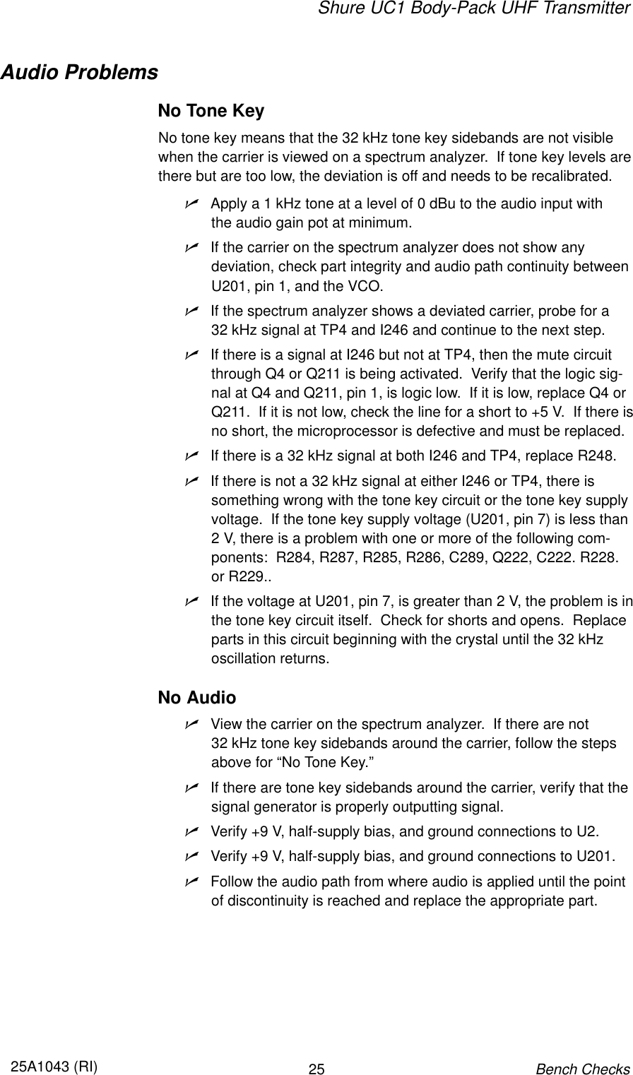 Shure UC1 Body-Pack UHF Transmitter2525A1043 (RI)Bench ChecksAudio ProblemsNo Tone KeyNo tone key means that the 32 kHz tone key sidebands are not visiblewhen the carrier is viewed on a spectrum analyzer.  If tone key levels arethere but are too low, the deviation is off and needs to be recalibrated.nApply a 1 kHz tone at a level of 0 dBu to the audio input with the audio gain pot at minimum.nIf the carrier on the spectrum analyzer does not show any deviation, check part integrity and audio path continuity betweenU201, pin 1, and the VCO.nIf the spectrum analyzer shows a deviated carrier, probe for a 32 kHz signal at TP4 and I246 and continue to the next step.nIf there is a signal at I246 but not at TP4, then the mute circuitthrough Q4 or Q211 is being activated.  Verify that the logic sig-nal at Q4 and Q211, pin 1, is logic low.  If it is low, replace Q4 orQ211.  If it is not low, check the line for a short to +5 V.  If there isno short, the microprocessor is defective and must be replaced.nIf there is a 32 kHz signal at both I246 and TP4, replace R248.nIf there is not a 32 kHz signal at either I246 or TP4, there issomething wrong with the tone key circuit or the tone key supplyvoltage.  If the tone key supply voltage (U201, pin 7) is less than2 V, there is a problem with one or more of the following com-ponents:  R284, R287, R285, R286, C289, Q222, C222. R228.or R229..nIf the voltage at U201, pin 7, is greater than 2 V, the problem is inthe tone key circuit itself.  Check for shorts and opens.  Replaceparts in this circuit beginning with the crystal until the 32 kHz oscillation returns.No AudionView the carrier on the spectrum analyzer.  If there are not 32 kHz tone key sidebands around the carrier, follow the stepsabove for “No Tone Key.”nIf there are tone key sidebands around the carrier, verify that thesignal generator is properly outputting signal.nVerify +9 V, half-supply bias, and ground connections to U2.nVerify +9 V, half-supply bias, and ground connections to U201.nFollow the audio path from where audio is applied until the pointof discontinuity is reached and replace the appropriate part.