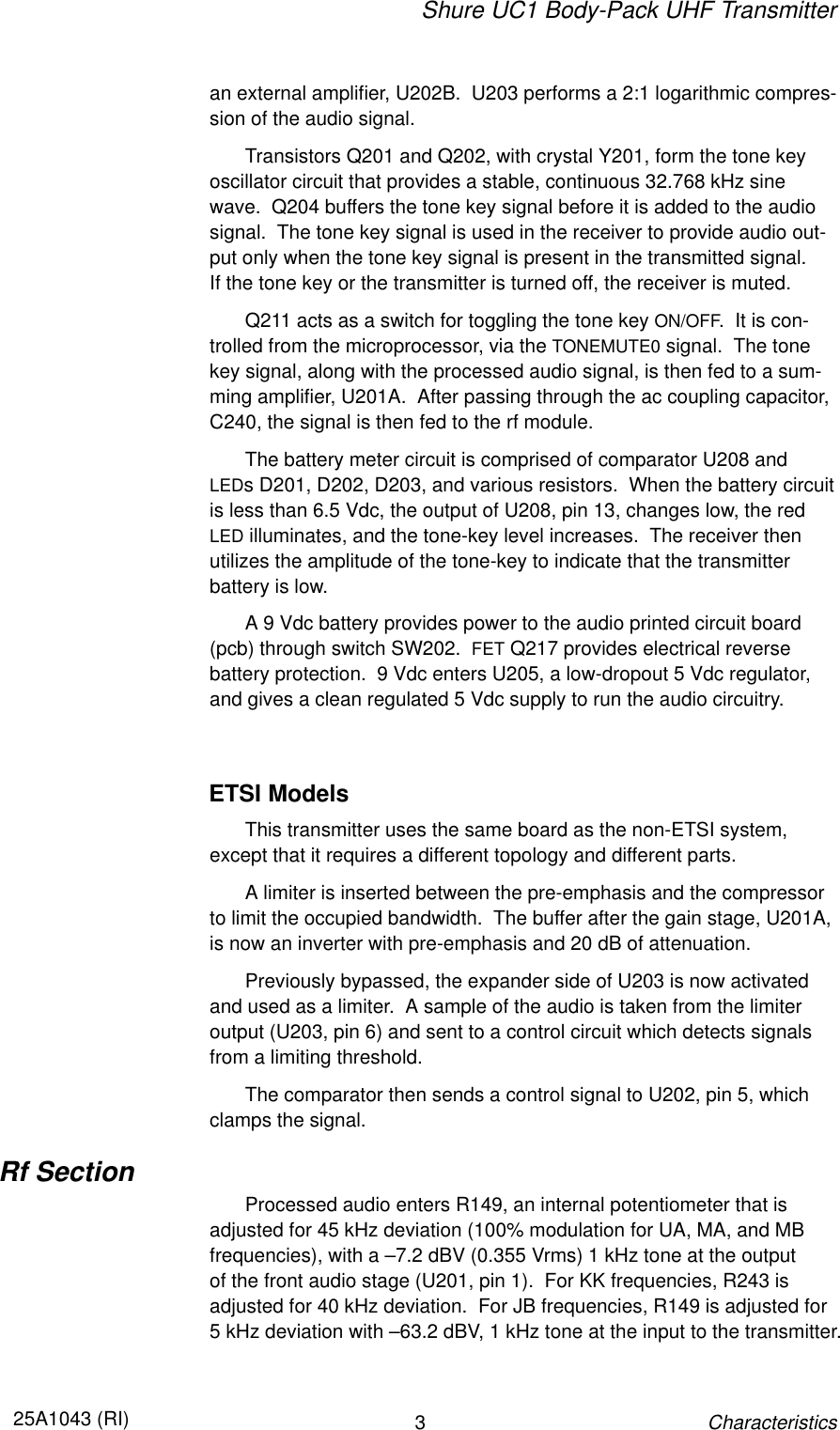 Shure UC1 Body-Pack UHF Transmitter325A1043 (RI)Characteristicsan external amplifier, U202B.  U203 performs a 2:1 logarithmic compres-sion of the audio signal.Transistors Q201 and Q202, with crystal Y201, form the tone keyoscillator circuit that provides a stable, continuous 32.768 kHz sine wave.  Q204 buffers the tone key signal before it is added to the audiosignal.  The tone key signal is used in the receiver to provide audio out-put only when the tone key signal is present in the transmitted signal.  If the tone key or the transmitter is turned off, the receiver is muted.Q211 acts as a switch for toggling the tone key ON/OFF.  It is con-trolled from the microprocessor, via the TONEMUTE0 signal.  The tonekey signal, along with the processed audio signal, is then fed to a sum-ming amplifier, U201A.  After passing through the ac coupling capacitor,C240, the signal is then fed to the rf module.The battery meter circuit is comprised of comparator U208 and LEDs D201, D202, D203, and various resistors.  When the battery circuitis less than 6.5 Vdc, the output of U208, pin 13, changes low, the redLED illuminates, and the tone-key level increases.  The receiver then utilizes the amplitude of the tone-key to indicate that the transmitter battery is low.A 9 Vdc battery provides power to the audio printed circuit board(pcb) through switch SW202.  FET Q217 provides electrical reverse battery protection.  9 Vdc enters U205, a low-dropout 5 Vdc regulator,and gives a clean regulated 5 Vdc supply to run the audio circuitry.ETSI ModelsThis transmitter uses the same board as the non-ETSI system, except that it requires a different topology and different parts.A limiter is inserted between the pre-emphasis and the compressorto limit the occupied bandwidth.  The buffer after the gain stage, U201A,is now an inverter with pre-emphasis and 20 dB of attenuation.Previously bypassed, the expander side of U203 is now activatedand used as a limiter.  A sample of the audio is taken from the limiter output (U203, pin 6) and sent to a control circuit which detects signalsfrom a limiting threshold.The comparator then sends a control signal to U202, pin 5, whichclamps the signal.Rf SectionProcessed audio enters R149, an internal potentiometer that is adjusted for 45 kHz deviation (100% modulation for UA, MA, and MB frequencies), with a –7.2 dBV (0.355 Vrms) 1 kHz tone at the output of the front audio stage (U201, pin 1).  For KK frequencies, R243 is adjusted for 40 kHz deviation.  For JB frequencies, R149 is adjusted for 5 kHz deviation with –63.2 dBV, 1 kHz tone at the input to the transmitter.