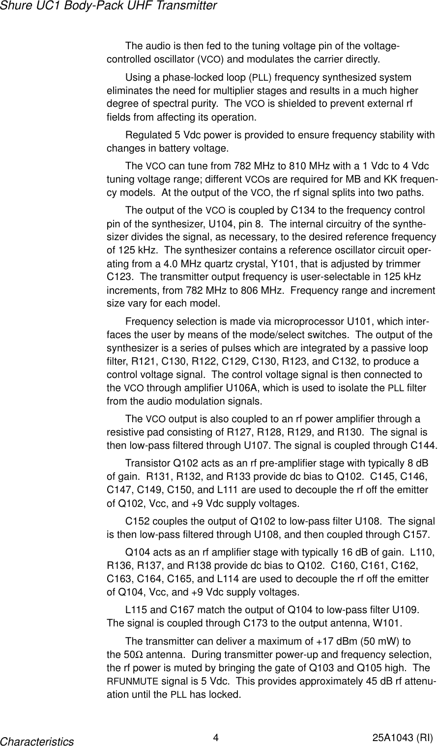 Shure UC1 Body-Pack UHF Transmitter4 25A1043 (RI)CharacteristicsThe audio is then fed to the tuning voltage pin of the voltage-controlled oscillator (VCO) and modulates the carrier directly.Using a phase-locked loop (PLL) frequency synthesized system eliminates the need for multiplier stages and results in a much higherdegree of spectral purity.  The VCO is shielded to prevent external rffields from affecting its operation.Regulated 5 Vdc power is provided to ensure frequency stability withchanges in battery voltage.The VCO can tune from 782 MHz to 810 MHz with a 1 Vdc to 4 Vdctuning voltage range; different VCOs are required for MB and KK frequen-cy models.  At the output of the VCO, the rf signal splits into two paths.The output of the VCO is coupled by C134 to the frequency controlpin of the synthesizer, U104, pin 8.  The internal circuitry of the synthe-sizer divides the signal, as necessary, to the desired reference frequencyof 125 kHz.  The synthesizer contains a reference oscillator circuit oper-ating from a 4.0 MHz quartz crystal, Y101, that is adjusted by trimmerC123.  The transmitter output frequency is user-selectable in 125 kHzincrements, from 782 MHz to 806 MHz.  Frequency range and incrementsize vary for each model.Frequency selection is made via microprocessor U101, which inter-faces the user by means of the mode/select switches.  The output of thesynthesizer is a series of pulses which are integrated by a passive loopfilter, R121, C130, R122, C129, C130, R123, and C132, to produce acontrol voltage signal.  The control voltage signal is then connected tothe VCO through amplifier U106A, which is used to isolate the PLL filterfrom the audio modulation signals.The VCO output is also coupled to an rf power amplifier through aresistive pad consisting of R127, R128, R129, and R130.  The signal isthen low-pass filtered through U107. The signal is coupled through C144.Transistor Q102 acts as an rf pre-amplifier stage with typically 8 dBof gain.  R131, R132, and R133 provide dc bias to Q102.  C145, C146,C147, C149, C150, and L111 are used to decouple the rf off the emitterof Q102, Vcc, and +9 Vdc supply voltages.C152 couples the output of Q102 to low-pass filter U108.  The signalis then low-pass filtered through U108, and then coupled through C157.Q104 acts as an rf amplifier stage with typically 16 dB of gain.  L110,R136, R137, and R138 provide dc bias to Q102.  C160, C161, C162,C163, C164, C165, and L114 are used to decouple the rf off the emitterof Q104, Vcc, and +9 Vdc supply voltages.L115 and C167 match the output of Q104 to low-pass filter U109.The signal is coupled through C173 to the output antenna, W101.The transmitter can deliver a maximum of +17 dBm (50 mW) to the 50Ω antenna.  During transmitter power-up and frequency selection,the rf power is muted by bringing the gate of Q103 and Q105 high.  TheRFUNMUTE signal is 5 Vdc.  This provides approximately 45 dB rf attenu-ation until the PLL has locked.