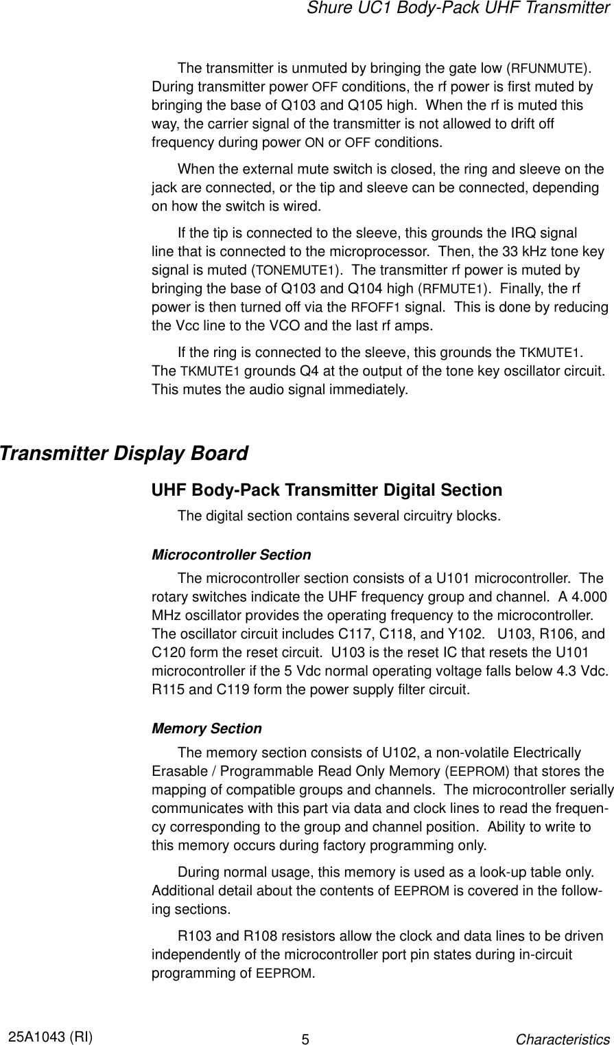 Shure UC1 Body-Pack UHF Transmitter525A1043 (RI)CharacteristicsThe transmitter is unmuted by bringing the gate low (RFUNMUTE).During transmitter power OFF conditions, the rf power is first muted bybringing the base of Q103 and Q105 high.  When the rf is muted thisway, the carrier signal of the transmitter is not allowed to drift off frequency during power ON or OFF conditions.When the external mute switch is closed, the ring and sleeve on thejack are connected, or the tip and sleeve can be connected, dependingon how the switch is wired.If the tip is connected to the sleeve, this grounds the IRQ signal line that is connected to the microprocessor.  Then, the 33 kHz tone keysignal is muted (TONEMUTE1).  The transmitter rf power is muted bybringing the base of Q103 and Q104 high (RFMUTE1).  Finally, the rfpower is then turned off via the RFOFF1 signal.  This is done by reducingthe Vcc line to the VCO and the last rf amps.If the ring is connected to the sleeve, this grounds the TKMUTE1.The TKMUTE1 grounds Q4 at the output of the tone key oscillator circuit.This mutes the audio signal immediately.Transmitter Display BoardUHF Body-Pack Transmitter Digital SectionThe digital section contains several circuitry blocks.Microcontroller SectionThe microcontroller section consists of a U101 microcontroller.  Therotary switches indicate the UHF frequency group and channel.  A 4.000MHz oscillator provides the operating frequency to the microcontroller.The oscillator circuit includes C117, C118, and Y102.   U103, R106, andC120 form the reset circuit.  U103 is the reset IC that resets the U101 microcontroller if the 5 Vdc normal operating voltage falls below 4.3 Vdc.R115 and C119 form the power supply filter circuit.Memory SectionThe memory section consists of U102, a non-volatile ElectricallyErasable / Programmable Read Only Memory (EEPROM) that stores themapping of compatible groups and channels.  The microcontroller seriallycommunicates with this part via data and clock lines to read the frequen-cy corresponding to the group and channel position.  Ability to write tothis memory occurs during factory programming only.During normal usage, this memory is used as a look-up table only.Additional detail about the contents of EEPROM is covered in the follow-ing sections.R103 and R108 resistors allow the clock and data lines to be drivenindependently of the microcontroller port pin states during in-circuit programming of EEPROM.