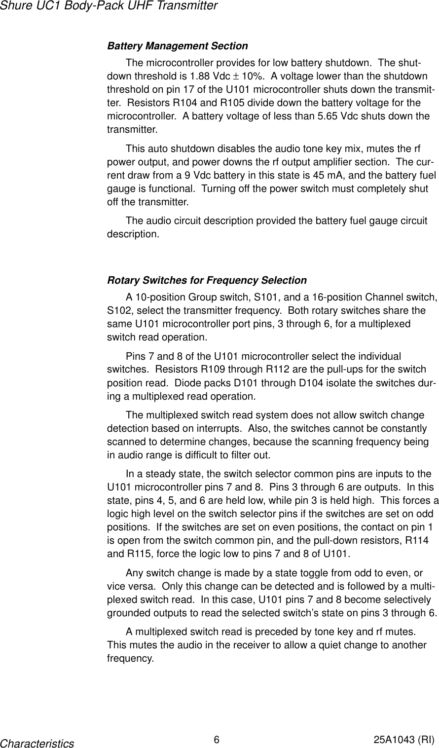 Shure UC1 Body-Pack UHF Transmitter6 25A1043 (RI)CharacteristicsBattery Management SectionThe microcontroller provides for low battery shutdown.  The shut-down threshold is 1.88 Vdc ± 10%.  A voltage lower than the shutdownthreshold on pin 17 of the U101 microcontroller shuts down the transmit-ter.  Resistors R104 and R105 divide down the battery voltage for themicrocontroller.  A battery voltage of less than 5.65 Vdc shuts down thetransmitter.This auto shutdown disables the audio tone key mix, mutes the rfpower output, and power downs the rf output amplifier section.  The cur-rent draw from a 9 Vdc battery in this state is 45 mA, and the battery fuelgauge is functional.  Turning off the power switch must completely shutoff the transmitter.The audio circuit description provided the battery fuel gauge circuitdescription.Rotary Switches for Frequency SelectionA 10-position Group switch, S101, and a 16-position Channel switch,S102, select the transmitter frequency.  Both rotary switches share thesame U101 microcontroller port pins, 3 through 6, for a multiplexedswitch read operation.Pins 7 and 8 of the U101 microcontroller select the individualswitches.  Resistors R109 through R112 are the pull-ups for the switchposition read.  Diode packs D101 through D104 isolate the switches dur-ing a multiplexed read operation.The multiplexed switch read system does not allow switch changedetection based on interrupts.  Also, the switches cannot be constantlyscanned to determine changes, because the scanning frequency being in audio range is difficult to filter out.In a steady state, the switch selector common pins are inputs to theU101 microcontroller pins 7 and 8.  Pins 3 through 6 are outputs.  In thisstate, pins 4, 5, and 6 are held low, while pin 3 is held high.  This forces alogic high level on the switch selector pins if the switches are set on oddpositions.  If the switches are set on even positions, the contact on pin 1is open from the switch common pin, and the pull-down resistors, R114and R115, force the logic low to pins 7 and 8 of U101.Any switch change is made by a state toggle from odd to even, orvice versa.  Only this change can be detected and is followed by a multi-plexed switch read.  In this case, U101 pins 7 and 8 become selectivelygrounded outputs to read the selected switch’s state on pins 3 through 6.A multiplexed switch read is preceded by tone key and rf mutes.This mutes the audio in the receiver to allow a quiet change to anotherfrequency.
