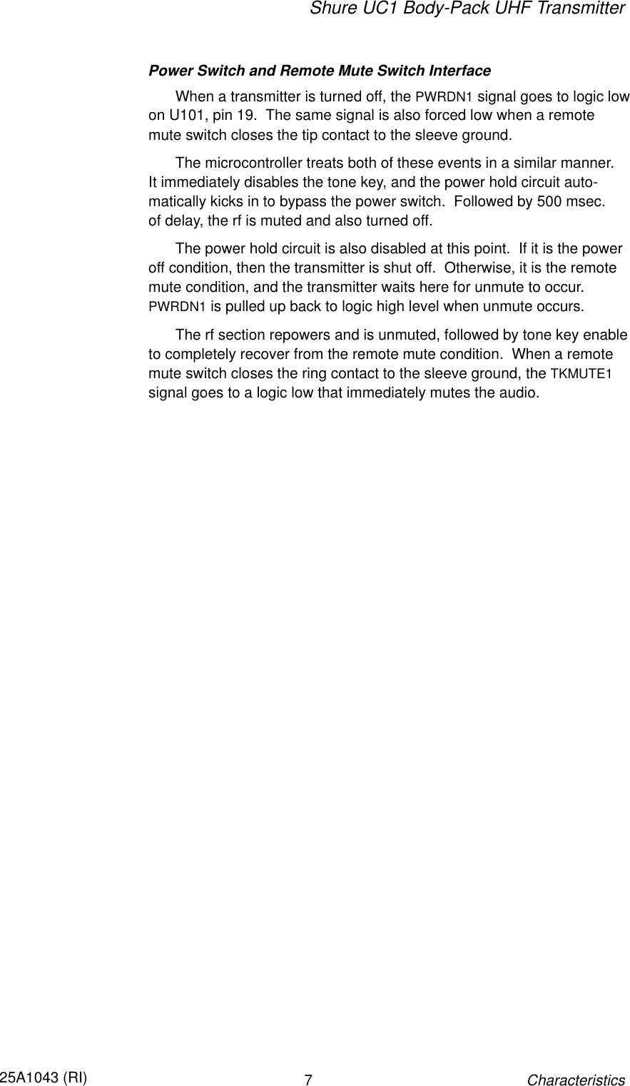 Shure UC1 Body-Pack UHF Transmitter725A1043 (RI)CharacteristicsPower Switch and Remote Mute Switch InterfaceWhen a transmitter is turned off, the PWRDN1 signal goes to logic lowon U101, pin 19.  The same signal is also forced low when a remotemute switch closes the tip contact to the sleeve ground.The microcontroller treats both of these events in a similar manner.It immediately disables the tone key, and the power hold circuit auto-matically kicks in to bypass the power switch.  Followed by 500 msec. of delay, the rf is muted and also turned off.The power hold circuit is also disabled at this point.  If it is the poweroff condition, then the transmitter is shut off.  Otherwise, it is the remotemute condition, and the transmitter waits here for unmute to occur.PWRDN1 is pulled up back to logic high level when unmute occurs.The rf section repowers and is unmuted, followed by tone key enableto completely recover from the remote mute condition.  When a remotemute switch closes the ring contact to the sleeve ground, the TKMUTE1signal goes to a logic low that immediately mutes the audio.