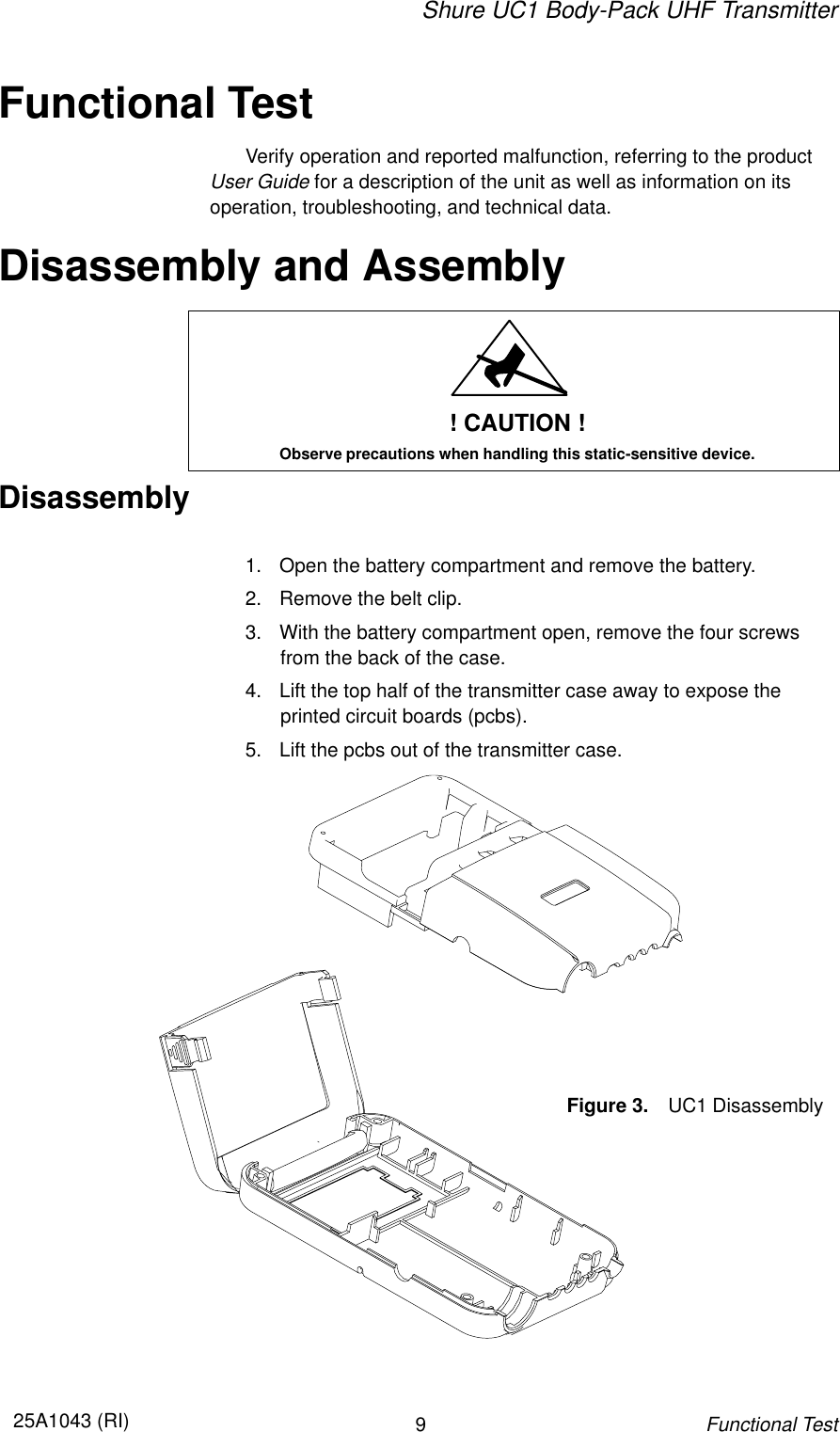 Shure UC1 Body-Pack UHF Transmitter925A1043 (RI)Functional TestFunctional TestVerify operation and reported malfunction, referring to the productUser Guide for a description of the unit as well as information on its operation, troubleshooting, and technical data.Disassembly and Assembly! CAUTION !Observe precautions when handling this static-sensitive device.Disassembly1. Open the battery compartment and remove the battery.2. Remove the belt clip.3. With the battery compartment open, remove the four screws from the back of the case.4. Lift the top half of the transmitter case away to expose theprinted circuit boards (pcbs).5. Lift the pcbs out of the transmitter case.Figure 3. UC1 Disassembly