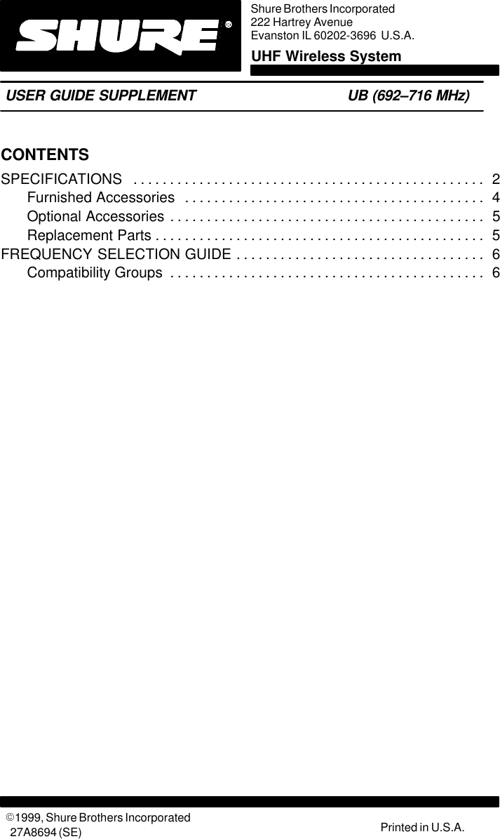 CONTENTSSPECIFICATIONS 2. . . . . . . . . . . . . . . . . . . . . . . . . . . . . . . . . . . . . . . . . . . . . . . . Furnished Accessories 4. . . . . . . . . . . . . . . . . . . . . . . . . . . . . . . . . . . . . . . . . Optional Accessories 5. . . . . . . . . . . . . . . . . . . . . . . . . . . . . . . . . . . . . . . . . . . Replacement Parts 5. . . . . . . . . . . . . . . . . . . . . . . . . . . . . . . . . . . . . . . . . . . . . FREQUENCY SELECTION GUIDE 6. . . . . . . . . . . . . . . . . . . . . . . . . . . . . . . . . . Compatibility Groups 6. . . . . . . . . . . . . . . . . . . . . . . . . . . . . . . . . . . . . . . . . . . Shure Brothers Incorporated222 Hartrey AvenueEvanston IL 60202-3696  U.S.A.UHF Wireless SystemUSER GUIDE SUPPLEMENT UB (692–716 MHz)27A8694 (SE)E1999, Shure Brothers Incorporated Printed in U.S.A.