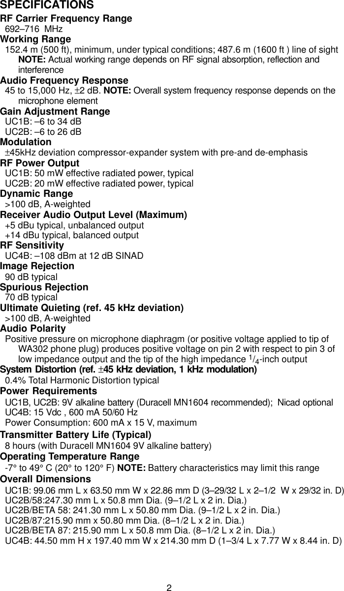 2SPECIFICATIONSRF Carrier Frequency Range692–716  MHzWorking Range152.4 m (500 ft), minimum, under typical conditions; 487.6 m (1600 ft ) line of sightNOTE: Actual working range depends on RF signal absorption, reflection andinterferenceAudio Frequency Response45 to 15,000 Hz, ±2 dB. NOTE: Overall system frequency response depends on themicrophone elementGain Adjustment RangeUC1B: –6 to 34 dBUC2B: –6 to 26 dBModulation±45kHz deviation compressor-expander system with pre-and de-emphasisRF Power OutputUC1B: 50 mW effective radiated power, typicalUC2B: 20 mW effective radiated power, typicalDynamic Range&gt;100 dB, A-weightedReceiver Audio Output Level (Maximum)+5 dBu typical, unbalanced output+14 dBu typical, balanced outputRF SensitivityUC4B: –108 dBm at 12 dB SINADImage Rejection90 dB typicalSpurious Rejection70 dB typicalUltimate Quieting (ref. 45 kHz deviation)&gt;100 dB, A-weightedAudio PolarityPositive pressure on microphone diaphragm (or positive voltage applied to tip ofWA302 phone plug) produces positive voltage on pin 2 with respect to pin 3 oflow impedance output and the tip of the high impedance 1/4-inch outputSystem Distortion (ref. ±45 kHz deviation, 1 kHz modulation)0.4% Total Harmonic Distortion typicalPower RequirementsUC1B, UC2B: 9V alkaline battery (Duracell MN1604 recommended);  Nicad optionalUC4B: 15 Vdc , 600 mA 50/60 HzPower Consumption: 600 mA x 15 V, maximumTransmitter Battery Life (Typical)8 hours (with Duracell MN1604 9V alkaline battery)Operating Temperature Range-7° to 49° C (20° to 120° F) NOTE: Battery characteristics may limit this rangeOverall DimensionsUC1B: 99.06 mm L x 63.50 mm W x 22.86 mm D (3–29/32 L x 2–1/2  W x 29/32 in. D)UC2B/58:247.30 mm L x 50.8 mm Dia. (9–1/2 L x 2 in. Dia.)UC2B/BETA 58: 241.30 mm L x 50.80 mm Dia. (9–1/2 L x 2 in. Dia.)UC2B/87:215.90 mm x 50.80 mm Dia. (8–1/2 L x 2 in. Dia.)UC2B/BETA 87: 215.90 mm L x 50.8 mm Dia. (8–1/2 L x 2 in. Dia.)UC4B: 44.50 mm H x 197.40 mm W x 214.30 mm D (1–3/4 L x 7.77 W x 8.44 in. D)