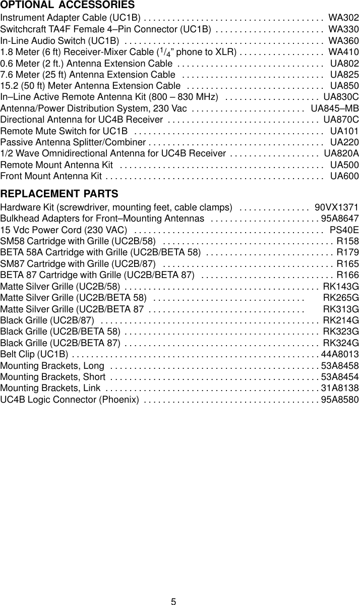 5OPTIONAL ACCESSORIESInstrument Adapter Cable (UC1B) WA302. . . . . . . . . . . . . . . . . . . . . . . . . . . . . . . . . . . . . . Switchcraft TA4F Female 4–Pin Connector (UC1B) WA330. . . . . . . . . . . . . . . . . . . . . . . In-Line Audio Switch (UC1B) WA360. . . . . . . . . . . . . . . . . . . . . . . . . . . . . . . . . . . . . . . . . . 1.8 Meter (6 ft) Receiver-Mixer Cable (1/4” phone to XLR) WA410. . . . . . . . . . . . . . . . . . 0.6 Meter (2 ft.) Antenna Extension Cable UA802. . . . . . . . . . . . . . . . . . . . . . . . . . . . . . . 7.6 Meter (25 ft) Antenna Extension Cable UA825. . . . . . . . . . . . . . . . . . . . . . . . . . . . . . 15.2 (50 ft) Meter Antenna Extension Cable UA850. . . . . . . . . . . . . . . . . . . . . . . . . . . . . In–Line Active Remote Antenna Kit (800 – 830 MHz) UA830C. . . . . . . . . . . . . . . . . . . . Antenna/Power Distribution System, 230 Vac UA845–MB. . . . . . . . . . . . . . . . . . . . . . . . Directional Antenna for UC4B Receiver UA870C. . . . . . . . . . . . . . . . . . . . . . . . . . . . . . . . Remote Mute Switch for UC1B UA101. . . . . . . . . . . . . . . . . . . . . . . . . . . . . . . . . . . . . . . . Passive Antenna Splitter/Combiner UA220. . . . . . . . . . . . . . . . . . . . . . . . . . . . . . . . . . . . . 1/2 Wave Omnidirectional Antenna for UC4B Receiver UA820A. . . . . . . . . . . . . . . . . . . Remote Mount Antenna Kit UA500. . . . . . . . . . . . . . . . . . . . . . . . . . . . . . . . . . . . . . . . . . . Front Mount Antenna Kit UA600. . . . . . . . . . . . . . . . . . . . . . . . . . . . . . . . . . . . . . . . . . . . . . REPLACEMENT PARTSHardware Kit (screwdriver, mounting feet, cable clamps) 90VX1371. . . . . . . . . . . . . . . Bulkhead Adapters for Front–Mounting Antennas 95A8647. . . . . . . . . . . . . . . . . . . . . . . 15 Vdc Power Cord (230 VAC) PS40E. . . . . . . . . . . . . . . . . . . . . . . . . . . . . . . . . . . . . . . . SM58 Cartridge with Grille (UC2B/58) R158. . . . . . . . . . . . . . . . . . . . . . . . . . . . . . . . . . . . BETA 58A Cartridge with Grille (UC2B/BETA 58) R179. . . . . . . . . . . . . . . . . . . . . . . . . . . SM87 Cartridge with Grille (UC2B/87) R165. . . . . . . . . . . . . . . . . . . . . . . . . . . . . . . . . . . . BETA 87 Cartridge with Grille (UC2B/BETA 87) R166. . . . . . . . . . . . . . . . . . . . . . . . . . . . Matte Silver Grille (UC2B/58) RK143G. . . . . . . . . . . . . . . . . . . . . . . . . . . . . . . . . . . . . . . . . Matte Silver Grille (UC2B/BETA 58)      RK265G. . . . . . . . . . . . . . . . . . . . . . . . . . . . . . . . Matte Silver Grille (UC2B/BETA 87      RK313G. . . . . . . . . . . . . . . . . . . . . . . . . . . . . . . . . Black Grille (UC2B/87)  RK214G. . . . . . . . . . . . . . . . . . . . . . . . . . . . . . . . . . . . . . . . . . . . . . Black Grille (UC2B/BETA 58) RK323G. . . . . . . . . . . . . . . . . . . . . . . . . . . . . . . . . . . . . . . . . Black Grille (UC2B/BETA 87) RK324G. . . . . . . . . . . . . . . . . . . . . . . . . . . . . . . . . . . . . . . . . Belt Clip (UC1B) 44A8013. . . . . . . . . . . . . . . . . . . . . . . . . . . . . . . . . . . . . . . . . . . . . . . . . . . . Mounting Brackets, Long 53A8458. . . . . . . . . . . . . . . . . . . . . . . . . . . . . . . . . . . . . . . . . . . . Mounting Brackets, Short 53A8454. . . . . . . . . . . . . . . . . . . . . . . . . . . . . . . . . . . . . . . . . . . . Mounting Brackets, Link 31A8138. . . . . . . . . . . . . . . . . . . . . . . . . . . . . . . . . . . . . . . . . . . . . UC4B Logic Connector (Phoenix) 95A8580. . . . . . . . . . . . . . . . . . . . . . . . . . . . . . . . . . . . . 