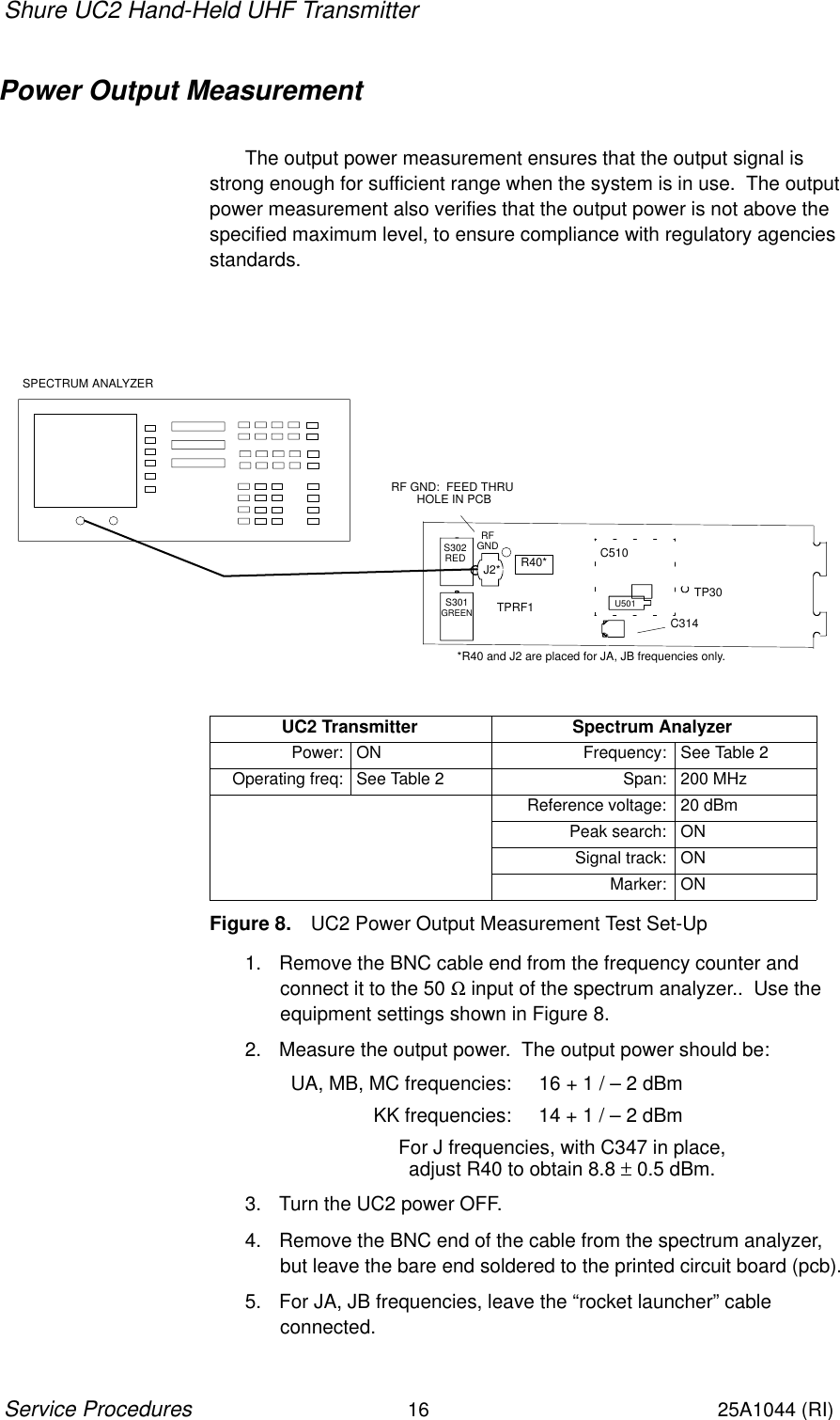 Shure UC2 Hand-Held UHF Transmitter16Service Procedures25A1044 (RI)Power Output MeasurementThe output power measurement ensures that the output signal isstrong enough for sufficient range when the system is in use.  The outputpower measurement also verifies that the output power is not above thespecified maximum level, to ensure compliance with regulatory agenciesstandards.SPECTRUM ANALYZERTP30C510U501C314J2*RFGNDS302REDS301GREEN TPRF1RF GND:  FEED THRU HOLE IN PCB*R40 and J2 are placed for JA, JB frequencies only.R40*UC2 Transmitter Spectrum AnalyzerPower: ON Frequency: See Table 2Operating freq: See Table 2 Span: 200 MHzReference voltage: 20 dBmPeak search: ONSignal track: ONMarker: ONFigure 8. UC2 Power Output Measurement Test Set-Up1. Remove the BNC cable end from the frequency counter and connect it to the 50 Ω input of the spectrum analyzer..  Use theequipment settings shown in Figure 8.2. Measure the output power.  The output power should be:UA, MB, MC frequencies: 16 + 1 / – 2 dBmKK frequencies: 14 + 1 / – 2 dBm For J frequencies, with C347 in place, adjust R40 to obtain 8.8 ± 0.5 dBm.3. Turn the UC2 power OFF.4. Remove the BNC end of the cable from the spectrum analyzer,but leave the bare end soldered to the printed circuit board (pcb).5. For JA, JB frequencies, leave the “rocket launcher” cable connected.