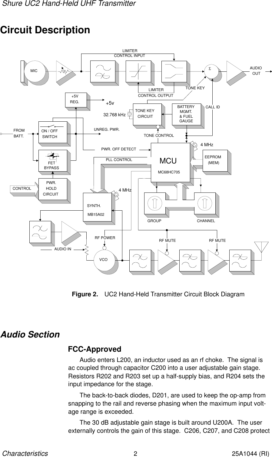 Shure UC2 Hand-Held UHF Transmitter2Characteristics25A1044 (RI)Circuit DescriptionCONTROLPLL CONTROL MCU EEPROM(MEM)PWR. OFF DETECT+5VREG.GROUP CHANNELSYNTH.RF POWER RF MUTE RF MUTEVCOFROMBATT.UNREG. PWR.+5vAUDIO INPWR.HOLDCIRCUITON / OFFSWITCHFETBYPASSTONE KEYCIRCUITΣTONE CONTROLTONE KEYCALL IDBATTERYMGMT.&amp; FUELGAUGEAUDIOOUTLIMITERCONTROL OUTPUTLIMITERCONTROL INPUTMICFigure 2. UC2 Hand-Held Transmitter Circuit Block Diagram32.768 kHz4 MHz4 MHzMB15A02MC68HC705Audio SectionFCC-ApprovedAudio enters L200, an inductor used as an rf choke.  The signal is ac coupled through capacitor C200 into a user adjustable gain stage.Resistors R202 and R203 set up a half-supply bias, and R204 sets theinput impedance for the stage.The back-to-back diodes, D201, are used to keep the op-amp fromsnapping to the rail and reverse phasing when the maximum input volt-age range is exceeded.The 30 dB adjustable gain stage is built around U200A.  The userexternally controls the gain of this stage.  C206, C207, and C208 protect