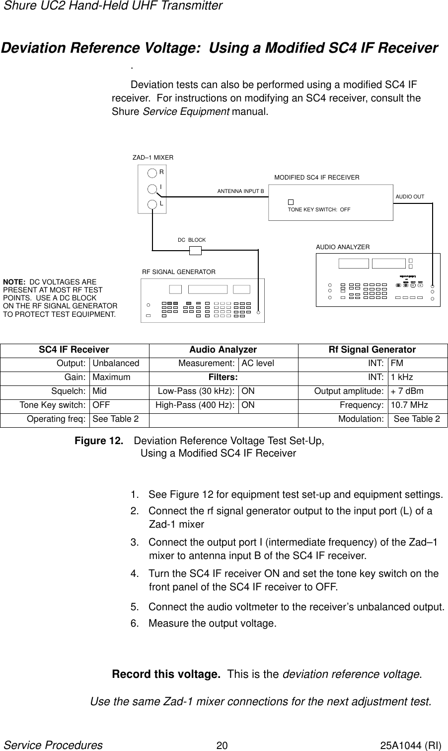 Shure UC2 Hand-Held UHF Transmitter20Service Procedures25A1044 (RI)Deviation Reference Voltage:  Using a Modified SC4 IF Receiver.Deviation tests can also be performed using a modified SC4 IF receiver.  For instructions on modifying an SC4 receiver, consult theShure Service Equipment manual.RF SIGNAL GENERATORAUDIO ANALYZERDC  BLOCKNOTE:  DC VOLTAGES ARE PRESENT AT MOST RF TESTPOINTS.  USE A DC BLOCK ON THE RF SIGNAL GENERATOR TO PROTECT TEST EQUIPMENT.RILZAD–1 MIXERMODIFIED SC4 IF RECEIVERANTENNA INPUT B AUDIO OUTTONE KEY SWITCH:  OFFSC4 IF Receiver Audio Analyzer Rf Signal GeneratorOutput: Unbalanced Measurement: AC level INT: FMGain: Maximum Filters: INT: 1 kHzSquelch: Mid Low-Pass (30 kHz): ON Output amplitude: + 7 dBmTone Key switch: OFF High-Pass (400 Hz): ON Frequency: 10.7 MHzOperating freq: See Table 2 Modulation: See Table 2Figure 12. Deviation Reference Voltage Test Set-Up,                       Using a Modified SC4 IF Receiver1. See Figure 12 for equipment test set-up and equipment settings.2. Connect the rf signal generator output to the input port (L) of aZad-1 mixer3. Connect the output port I (intermediate frequency) of the Zad–1mixer to antenna input B of the SC4 IF receiver.4. Turn the SC4 IF receiver ON and set the tone key switch on thefront panel of the SC4 IF receiver to OFF.5. Connect the audio voltmeter to the receiver’s unbalanced output.6. Measure the output voltage.Record this voltage.  This is the deviation reference voltage.Use the same Zad-1 mixer connections for the next adjustment test.