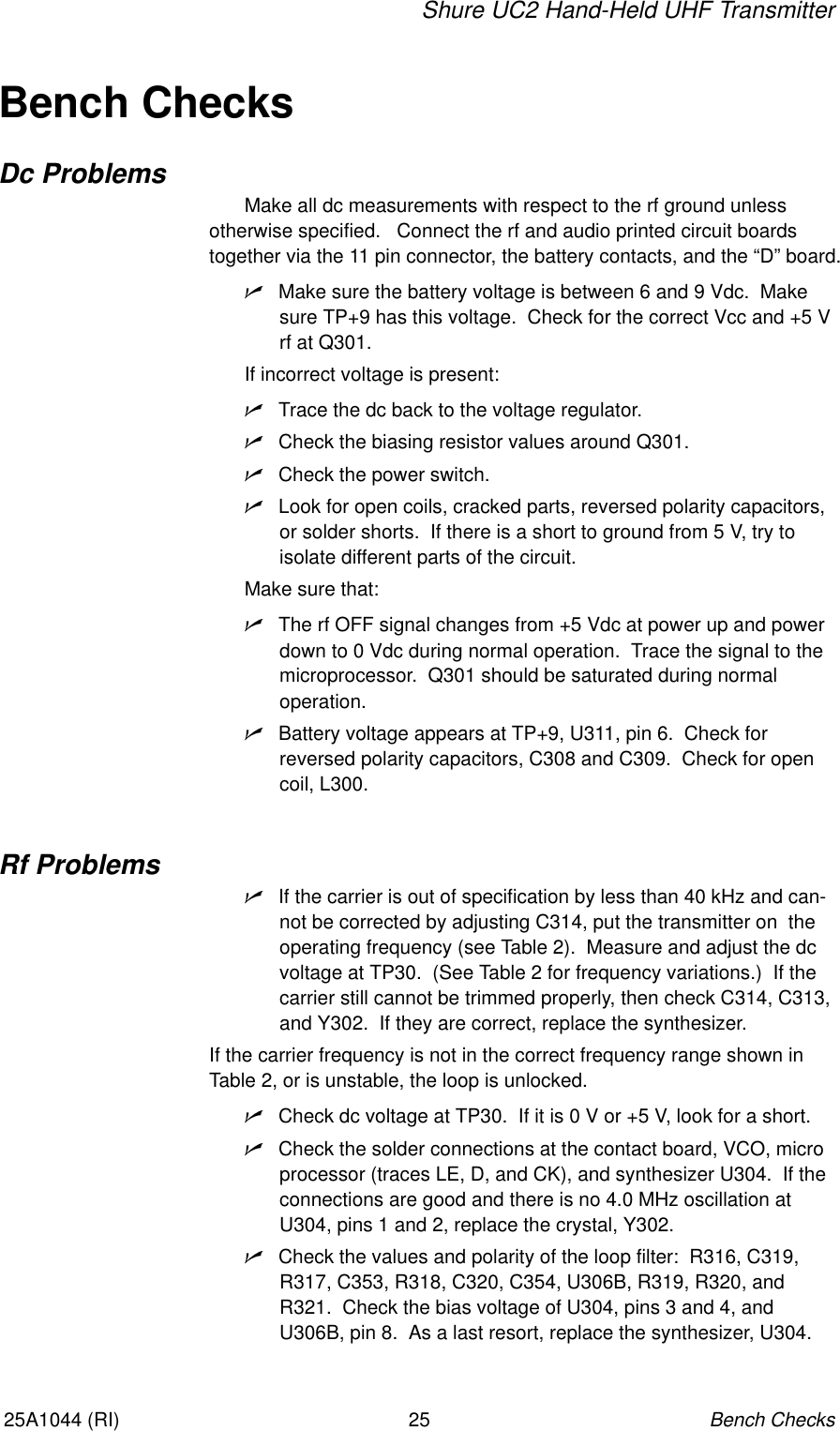 Shure UC2 Hand-Held UHF TransmitterBench Checks2525A1044 (RI)Bench ChecksDc ProblemsMake all dc measurements with respect to the rf ground unlessotherwise specified.   Connect the rf and audio printed circuit boards together via the 11 pin connector, the battery contacts, and the “D” board.nMake sure the battery voltage is between 6 and 9 Vdc.  Makesure TP+9 has this voltage.  Check for the correct Vcc and +5 Vrf at Q301.If incorrect voltage is present:nTrace the dc back to the voltage regulator.nCheck the biasing resistor values around Q301.nCheck the power switch.nLook for open coils, cracked parts, reversed polarity capacitors,or solder shorts.  If there is a short to ground from 5 V, try to isolate different parts of the circuit.Make sure that:nThe rf OFF signal changes from +5 Vdc at power up and powerdown to 0 Vdc during normal operation.  Trace the signal to the microprocessor.  Q301 should be saturated during normal operation.nBattery voltage appears at TP+9, U311, pin 6.  Check for reversed polarity capacitors, C308 and C309.  Check for opencoil, L300.Rf ProblemsnIf the carrier is out of specification by less than 40 kHz and can-not be corrected by adjusting C314, put the transmitter on  theoperating frequency (see Table 2).  Measure and adjust the dcvoltage at TP30.  (See Table 2 for frequency variations.)  If thecarrier still cannot be trimmed properly, then check C314, C313,and Y302.  If they are correct, replace the synthesizer.If the carrier frequency is not in the correct frequency range shown inTable 2, or is unstable, the loop is unlocked.nCheck dc voltage at TP30.  If it is 0 V or +5 V, look for a short.nCheck the solder connections at the contact board, VCO, microprocessor (traces LE, D, and CK), and synthesizer U304.  If theconnections are good and there is no 4.0 MHz oscillation atU304, pins 1 and 2, replace the crystal, Y302.nCheck the values and polarity of the loop filter:  R316, C319,R317, C353, R318, C320, C354, U306B, R319, R320, andR321.  Check the bias voltage of U304, pins 3 and 4, andU306B, pin 8.  As a last resort, replace the synthesizer, U304.