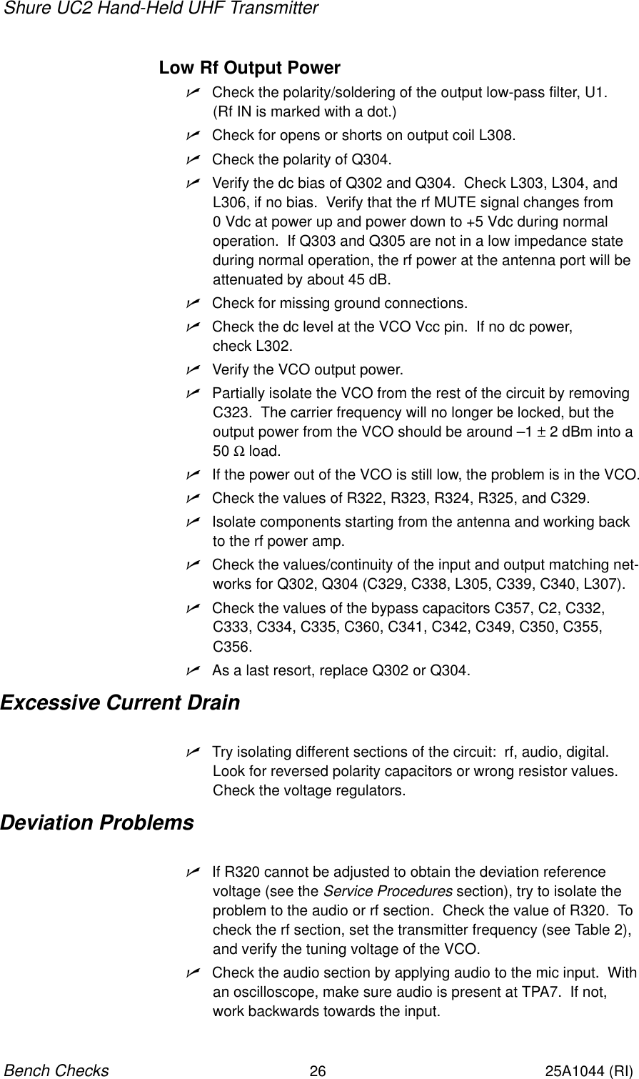 Shure UC2 Hand-Held UHF Transmitter26Bench Checks25A1044 (RI)Low Rf Output PowernCheck the polarity/soldering of the output low-pass filter, U1.  (Rf IN is marked with a dot.)nCheck for opens or shorts on output coil L308.nCheck the polarity of Q304.nVerify the dc bias of Q302 and Q304.  Check L303, L304, andL306, if no bias.  Verify that the rf MUTE signal changes from 0 Vdc at power up and power down to +5 Vdc during normal operation.  If Q303 and Q305 are not in a low impedance stateduring normal operation, the rf power at the antenna port will beattenuated by about 45 dB.nCheck for missing ground connections.nCheck the dc level at the VCO Vcc pin.  If no dc power, check L302.nVerify the VCO output power.nPartially isolate the VCO from the rest of the circuit by removingC323.  The carrier frequency will no longer be locked, but theoutput power from the VCO should be around –1 ± 2 dBm into a 50 Ω load.nIf the power out of the VCO is still low, the problem is in the VCO.nCheck the values of R322, R323, R324, R325, and C329.nIsolate components starting from the antenna and working backto the rf power amp.nCheck the values/continuity of the input and output matching net-works for Q302, Q304 (C329, C338, L305, C339, C340, L307).nCheck the values of the bypass capacitors C357, C2, C332,C333, C334, C335, C360, C341, C342, C349, C350, C355,C356.nAs a last resort, replace Q302 or Q304.Excessive Current DrainnTry isolating different sections of the circuit:  rf, audio, digital.Look for reversed polarity capacitors or wrong resistor values.Check the voltage regulators.Deviation ProblemsnIf R320 cannot be adjusted to obtain the deviation reference voltage (see the Service Procedures section), try to isolate theproblem to the audio or rf section.  Check the value of R320.  Tocheck the rf section, set the transmitter frequency (see Table 2),and verify the tuning voltage of the VCO.nCheck the audio section by applying audio to the mic input.  Withan oscilloscope, make sure audio is present at TPA7.  If not,work backwards towards the input.