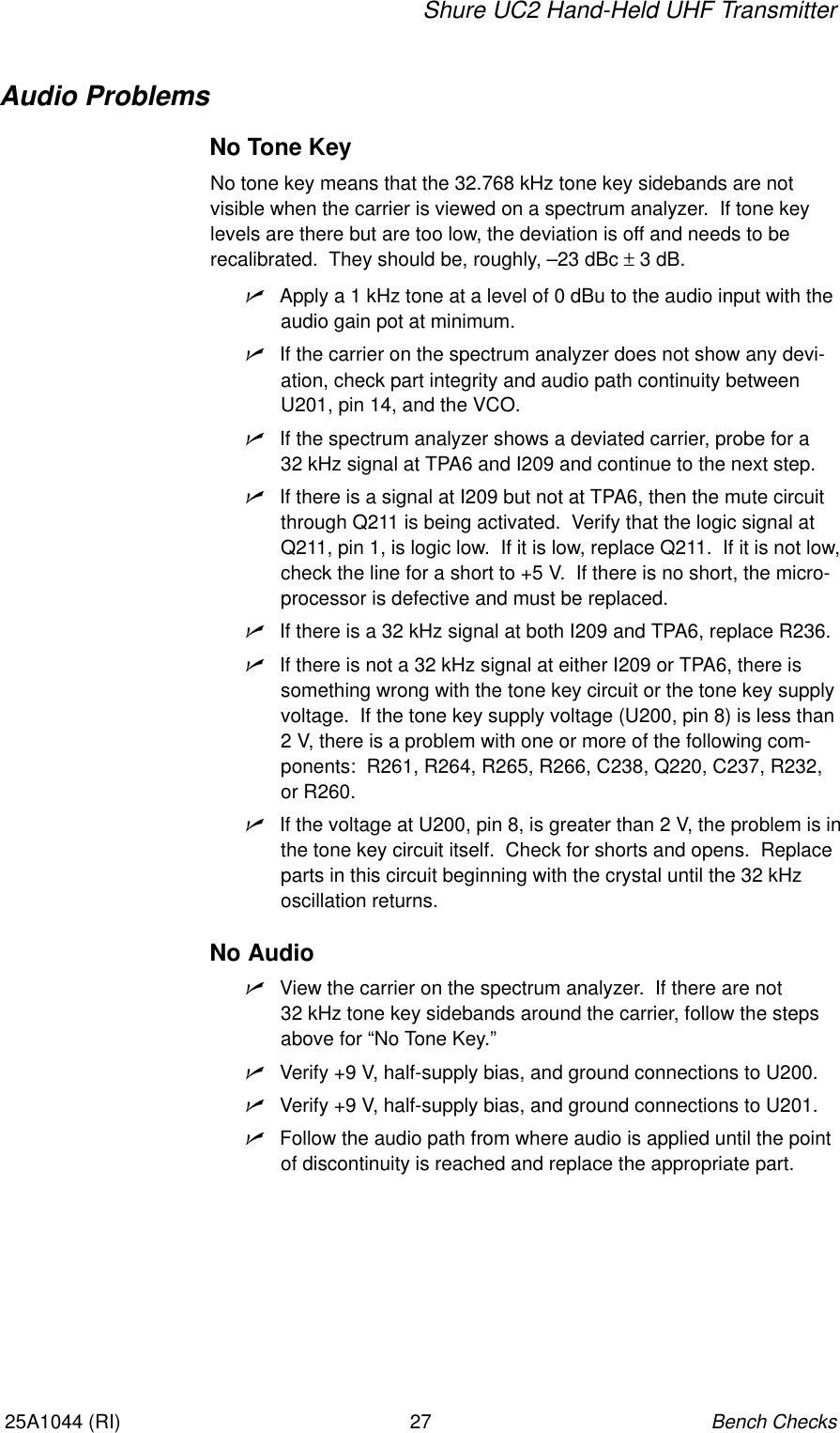 Shure UC2 Hand-Held UHF TransmitterBench Checks2725A1044 (RI)Audio ProblemsNo Tone KeyNo tone key means that the 32.768 kHz tone key sidebands are not visible when the carrier is viewed on a spectrum analyzer.  If tone keylevels are there but are too low, the deviation is off and needs to be recalibrated.  They should be, roughly, –23 dBc ± 3 dB.nApply a 1 kHz tone at a level of 0 dBu to the audio input with theaudio gain pot at minimum.nIf the carrier on the spectrum analyzer does not show any devi-ation, check part integrity and audio path continuity betweenU201, pin 14, and the VCO.nIf the spectrum analyzer shows a deviated carrier, probe for a 32 kHz signal at TPA6 and I209 and continue to the next step.nIf there is a signal at I209 but not at TPA6, then the mute circuitthrough Q211 is being activated.  Verify that the logic signal atQ211, pin 1, is logic low.  If it is low, replace Q211.  If it is not low,check the line for a short to +5 V.  If there is no short, the micro-processor is defective and must be replaced.nIf there is a 32 kHz signal at both I209 and TPA6, replace R236.nIf there is not a 32 kHz signal at either I209 or TPA6, there issomething wrong with the tone key circuit or the tone key supplyvoltage.  If the tone key supply voltage (U200, pin 8) is less than2 V, there is a problem with one or more of the following com-ponents:  R261, R264, R265, R266, C238, Q220, C237, R232,or R260.nIf the voltage at U200, pin 8, is greater than 2 V, the problem is inthe tone key circuit itself.  Check for shorts and opens.  Replaceparts in this circuit beginning with the crystal until the 32 kHz oscillation returns.No AudionView the carrier on the spectrum analyzer.  If there are not 32 kHz tone key sidebands around the carrier, follow the stepsabove for “No Tone Key.”nVerify +9 V, half-supply bias, and ground connections to U200.nVerify +9 V, half-supply bias, and ground connections to U201.nFollow the audio path from where audio is applied until the pointof discontinuity is reached and replace the appropriate part.