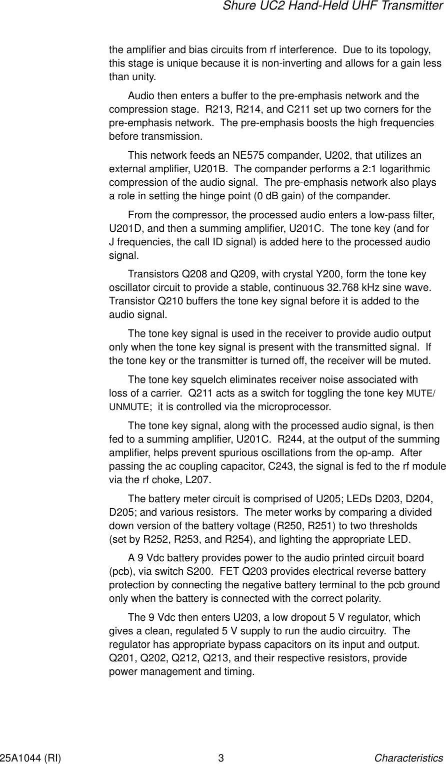 Shure UC2 Hand-Held UHF TransmitterCharacteristics325A1044 (RI)the amplifier and bias circuits from rf interference.  Due to its topology,this stage is unique because it is non-inverting and allows for a gain lessthan unity.Audio then enters a buffer to the pre-emphasis network and the compression stage.  R213, R214, and C211 set up two corners for thepre-emphasis network.  The pre-emphasis boosts the high frequenciesbefore transmission.This network feeds an NE575 compander, U202, that utilizes an external amplifier, U201B.  The compander performs a 2:1 logarithmiccompression of the audio signal.  The pre-emphasis network also plays a role in setting the hinge point (0 dB gain) of the compander.From the compressor, the processed audio enters a low-pass filter,U201D, and then a summing amplifier, U201C.  The tone key (and for J frequencies, the call ID signal) is added here to the processed audiosignal.Transistors Q208 and Q209, with crystal Y200, form the tone keyoscillator circuit to provide a stable, continuous 32.768 kHz sine wave.Transistor Q210 buffers the tone key signal before it is added to the audio signal.The tone key signal is used in the receiver to provide audio outputonly when the tone key signal is present with the transmitted signal.  Ifthe tone key or the transmitter is turned off, the receiver will be muted.The tone key squelch eliminates receiver noise associated with loss of a carrier.  Q211 acts as a switch for toggling the tone key MUTE/UNMUTE;  it is controlled via the microprocessor.The tone key signal, along with the processed audio signal, is thenfed to a summing amplifier, U201C.  R244, at the output of the summingamplifier, helps prevent spurious oscillations from the op-amp.  Afterpassing the ac coupling capacitor, C243, the signal is fed to the rf modulevia the rf choke, L207.The battery meter circuit is comprised of U205; LEDs D203, D204,D205; and various resistors.  The meter works by comparing a divideddown version of the battery voltage (R250, R251) to two thresholds (set by R252, R253, and R254), and lighting the appropriate LED.A 9 Vdc battery provides power to the audio printed circuit board(pcb), via switch S200.  FET Q203 provides electrical reverse batteryprotection by connecting the negative battery terminal to the pcb groundonly when the battery is connected with the correct polarity.The 9 Vdc then enters U203, a low dropout 5 V regulator, whichgives a clean, regulated 5 V supply to run the audio circuitry.  The regulator has appropriate bypass capacitors on its input and output.Q201, Q202, Q212, Q213, and their respective resistors, provide power management and timing.