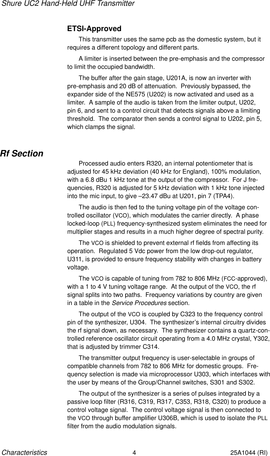 Shure UC2 Hand-Held UHF Transmitter4Characteristics25A1044 (RI)ETSI-ApprovedThis transmitter uses the same pcb as the domestic system, but itrequires a different topology and different parts.A limiter is inserted between the pre-emphasis and the compressorto limit the occupied bandwidth.The buffer after the gain stage, U201A, is now an inverter with pre-emphasis and 20 dB of attenuation.  Previously bypassed, the expander side of the NE575 (U202) is now activated and used as a limiter.  A sample of the audio is taken from the limiter output, U202, pin 6, and sent to a control circuit that detects signals above a limitingthreshold.  The comparator then sends a control signal to U202, pin 5,which clamps the signal.Rf SectionProcessed audio enters R320, an internal potentiometer that is adjusted for 45 kHz deviation (40 kHz for England), 100% modulation,with a 6.8 dBu 1 kHz tone at the output of the compressor.  For J fre-quencies, R320 is adjusted for 5 kHz deviation with 1 kHz tone injectedinto the mic input, to give –23.47 dBu at U201, pin 7 (TPA4).The audio is then fed to the tuning voltage pin of the voltage con-trolled oscillator (VCO), which modulates the carrier directly.  A phaselocked-loop (PLL) frequency-synthesized system eliminates the need formultiplier stages and results in a much higher degree of spectral purity.The VCO is shielded to prevent external rf fields from affecting itsoperation.  Regulated 5 Vdc power from the low drop-out regulator,U311, is provided to ensure frequency stability with changes in batteryvoltage.The VCO is capable of tuning from 782 to 806 MHz (FCC-approved),with a 1 to 4 V tuning voltage range.  At the output of the VCO, the rf signal splits into two paths.  Frequency variations by country are givenin a table in the Service Procedures section.The output of the VCO is coupled by C323 to the frequency controlpin of the synthesizer, U304.  The synthesizer’s internal circuitry dividesthe rf signal down, as necessary.  The synthesizer contains a quartz-con-trolled reference oscillator circuit operating from a 4.0 MHz crystal, Y302,that is adjusted by trimmer C314.The transmitter output frequency is user-selectable in groups of compatible channels from 782 to 806 MHz for domestic groups.  Fre-quency selection is made via microprocessor U303, which interfaces withthe user by means of the Group/Channel switches, S301 and S302.The output of the synthesizer is a series of pulses integrated by apassive loop filter (R316, C319, R317, C353, R318, C320) to produce acontrol voltage signal.  The control voltage signal is then connected tothe VCO through buffer amplifier U306B, which is used to isolate the PLLfilter from the audio modulation signals.
