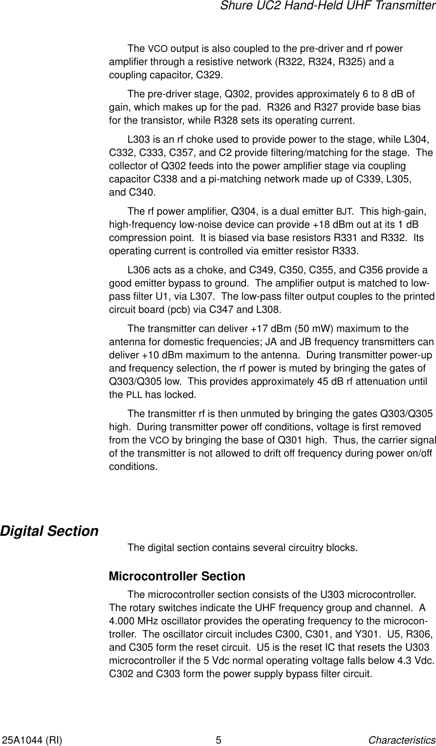 Shure UC2 Hand-Held UHF TransmitterCharacteristics525A1044 (RI)The VCO output is also coupled to the pre-driver and rf power amplifier through a resistive network (R322, R324, R325) and a coupling capacitor, C329.The pre-driver stage, Q302, provides approximately 6 to 8 dB ofgain, which makes up for the pad.  R326 and R327 provide base bias for the transistor, while R328 sets its operating current.L303 is an rf choke used to provide power to the stage, while L304,C332, C333, C357, and C2 provide filtering/matching for the stage.  The collector of Q302 feeds into the power amplifier stage via coupling capacitor C338 and a pi-matching network made up of C339, L305, and C340.The rf power amplifier, Q304, is a dual emitter BJT.  This high-gain,high-frequency low-noise device can provide +18 dBm out at its 1 dBcompression point.  It is biased via base resistors R331 and R332.  Itsoperating current is controlled via emitter resistor R333.L306 acts as a choke, and C349, C350, C355, and C356 provide agood emitter bypass to ground.  The amplifier output is matched to low-pass filter U1, via L307.  The low-pass filter output couples to the printedcircuit board (pcb) via C347 and L308.The transmitter can deliver +17 dBm (50 mW) maximum to the antenna for domestic frequencies; JA and JB frequency transmitters candeliver +10 dBm maximum to the antenna.  During transmitter power-upand frequency selection, the rf power is muted by bringing the gates ofQ303/Q305 low.  This provides approximately 45 dB rf attenuation untilthe PLL has locked.The transmitter rf is then unmuted by bringing the gates Q303/Q305high.  During transmitter power off conditions, voltage is first removedfrom the VCO by bringing the base of Q301 high.  Thus, the carrier signalof the transmitter is not allowed to drift off frequency during power on/offconditions.Digital SectionThe digital section contains several circuitry blocks.Microcontroller SectionThe microcontroller section consists of the U303 microcontroller.The rotary switches indicate the UHF frequency group and channel.  A4.000 MHz oscillator provides the operating frequency to the microcon-troller.  The oscillator circuit includes C300, C301, and Y301.  U5, R306,and C305 form the reset circuit.  U5 is the reset IC that resets the U303microcontroller if the 5 Vdc normal operating voltage falls below 4.3 Vdc.C302 and C303 form the power supply bypass filter circuit.