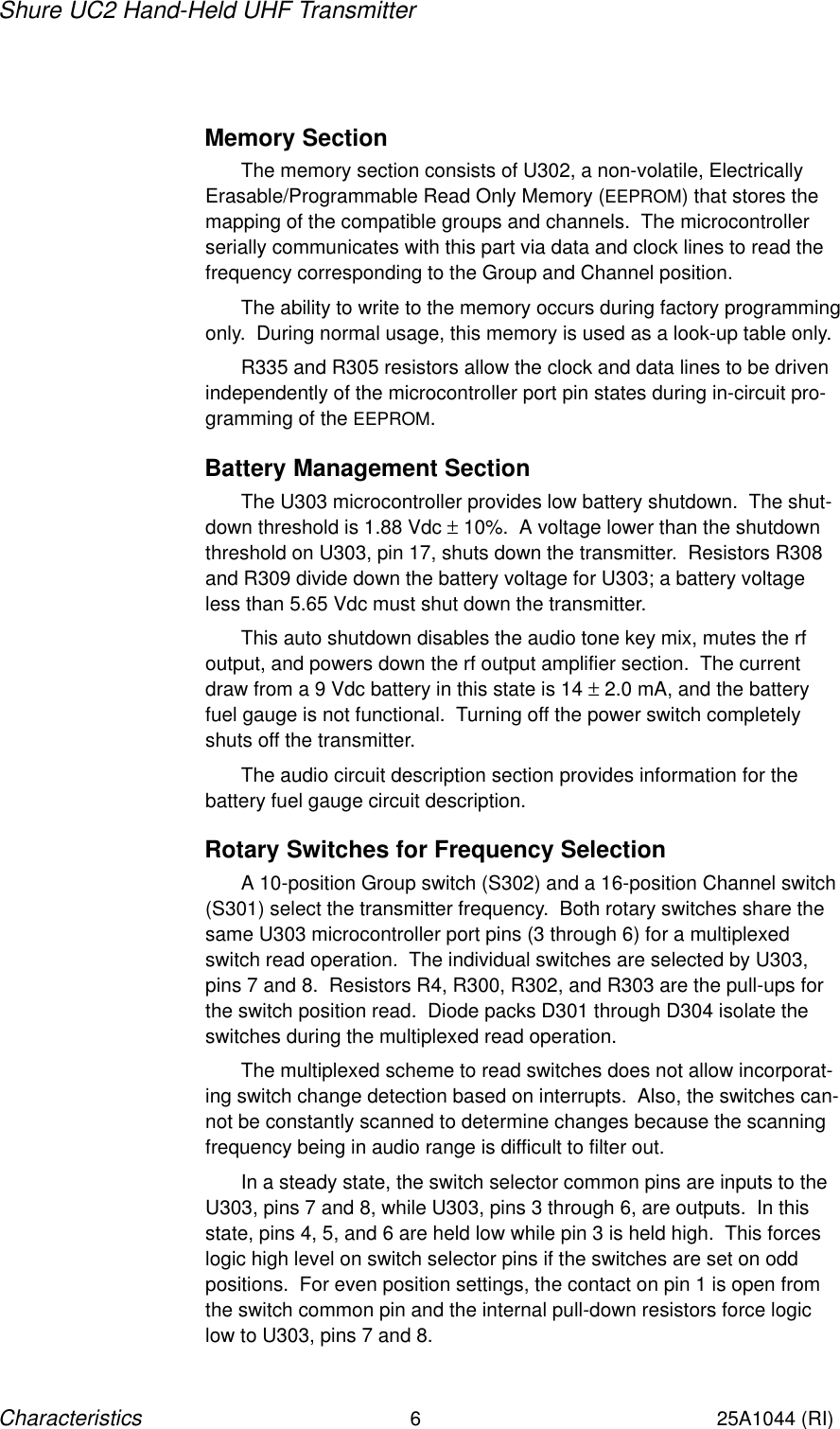 Shure UC2 Hand-Held UHF Transmitter6Characteristics25A1044 (RI)Memory SectionThe memory section consists of U302, a non-volatile, ElectricallyErasable/Programmable Read Only Memory (EEPROM) that stores themapping of the compatible groups and channels.  The microcontrollerserially communicates with this part via data and clock lines to read thefrequency corresponding to the Group and Channel position.The ability to write to the memory occurs during factory programmingonly.  During normal usage, this memory is used as a look-up table only.R335 and R305 resistors allow the clock and data lines to be drivenindependently of the microcontroller port pin states during in-circuit pro-gramming of the EEPROM.Battery Management SectionThe U303 microcontroller provides low battery shutdown.  The shut-down threshold is 1.88 Vdc ± 10%.  A voltage lower than the shutdownthreshold on U303, pin 17, shuts down the transmitter.  Resistors R308and R309 divide down the battery voltage for U303; a battery voltageless than 5.65 Vdc must shut down the transmitter.This auto shutdown disables the audio tone key mix, mutes the rfoutput, and powers down the rf output amplifier section.  The currentdraw from a 9 Vdc battery in this state is 14 ± 2.0 mA, and the batteryfuel gauge is not functional.  Turning off the power switch completelyshuts off the transmitter.The audio circuit description section provides information for the battery fuel gauge circuit description.Rotary Switches for Frequency SelectionA 10-position Group switch (S302) and a 16-position Channel switch(S301) select the transmitter frequency.  Both rotary switches share thesame U303 microcontroller port pins (3 through 6) for a multiplexedswitch read operation.  The individual switches are selected by U303,pins 7 and 8.  Resistors R4, R300, R302, and R303 are the pull-ups forthe switch position read.  Diode packs D301 through D304 isolate theswitches during the multiplexed read operation.The multiplexed scheme to read switches does not allow incorporat-ing switch change detection based on interrupts.  Also, the switches can-not be constantly scanned to determine changes because the scanningfrequency being in audio range is difficult to filter out.In a steady state, the switch selector common pins are inputs to theU303, pins 7 and 8, while U303, pins 3 through 6, are outputs.  In thisstate, pins 4, 5, and 6 are held low while pin 3 is held high.  This forceslogic high level on switch selector pins if the switches are set on oddpositions.  For even position settings, the contact on pin 1 is open fromthe switch common pin and the internal pull-down resistors force logiclow to U303, pins 7 and 8.