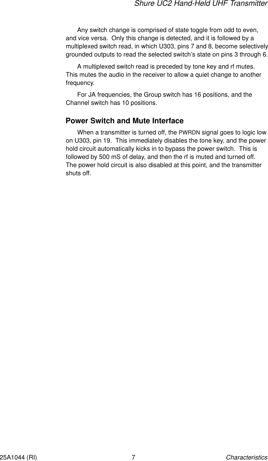 Shure UC2 Hand-Held UHF TransmitterCharacteristics725A1044 (RI)Any switch change is comprised of state toggle from odd to even,and vice versa.  Only this change is detected, and it is followed by a multiplexed switch read, in which U303, pins 7 and 8, become selectivelygrounded outputs to read the selected switch’s state on pins 3 through 6.A multiplexed switch read is preceded by tone key and rf mutes.This mutes the audio in the receiver to allow a quiet change to anotherfrequency.For JA frequencies, the Group switch has 16 positions, and theChannel switch has 10 positions.Power Switch and Mute InterfaceWhen a transmitter is turned off, the PWRDN signal goes to logic lowon U303, pin 19.  This immediately disables the tone key, and the powerhold circuit automatically kicks in to bypass the power switch.  This isfollowed by 500 mS of delay, and then the rf is muted and turned off.The power hold circuit is also disabled at this point, and the transmittershuts off.