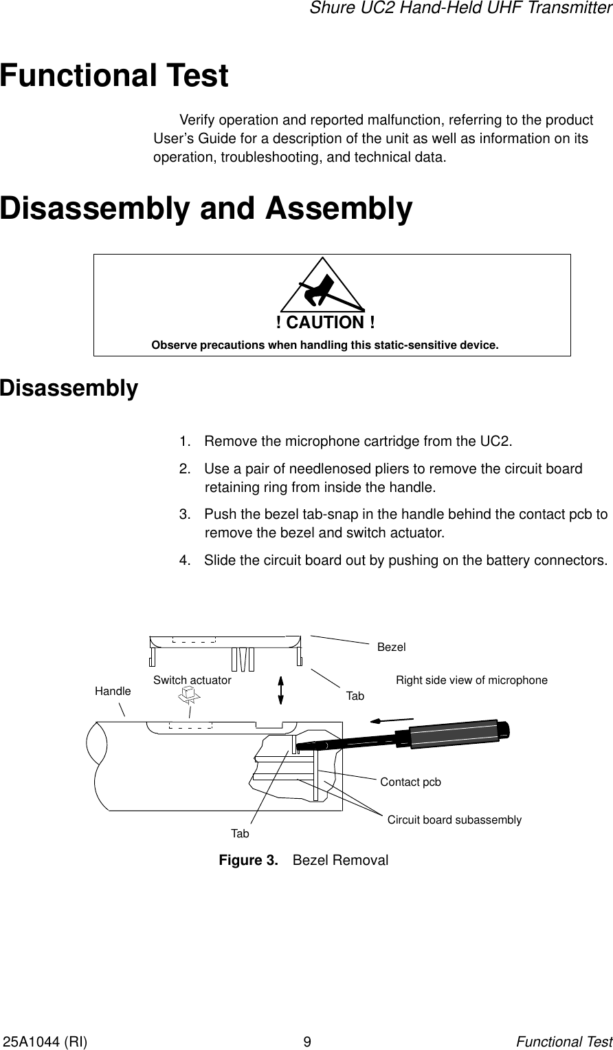 Shure UC2 Hand-Held UHF TransmitterFunctional Test925A1044 (RI)Functional TestVerify operation and reported malfunction, referring to the productUser’s Guide for a description of the unit as well as information on its operation, troubleshooting, and technical data.Disassembly and Assembly! CAUTION !Observe precautions when handling this static-sensitive device.Disassembly1. Remove the microphone cartridge from the UC2.2. Use a pair of needlenosed pliers to remove the circuit board retaining ring from inside the handle.3. Push the bezel tab-snap in the handle behind the contact pcb toremove the bezel and switch actuator.4. Slide the circuit board out by pushing on the battery connectors.Right side view of microphoneBezelHandle TabCircuit board subassemblyTabFigure 3. Bezel RemovalContact pcbSwitch actuator