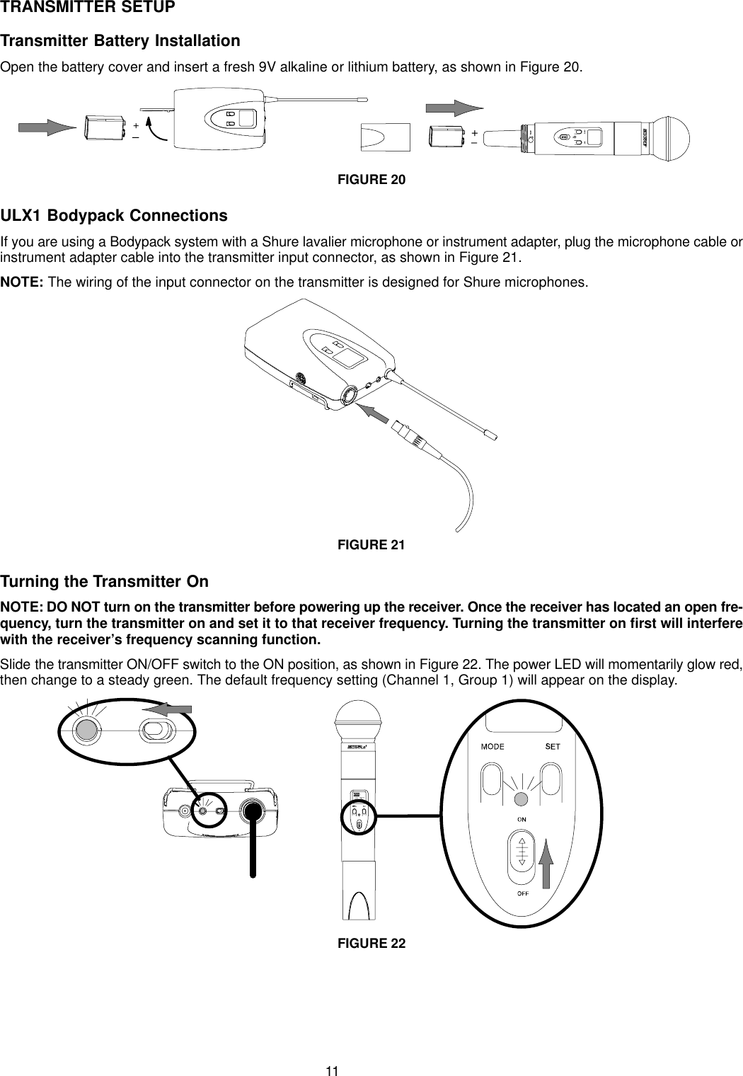 11TRANSMITTER SETUPTransmitter Battery InstallationOpen the battery cover and insert a fresh 9V alkaline or lithium battery, as shown in Figure 20.+–+–FIGURE 20ULX1 Bodypack ConnectionsIf you are using a Bodypack system with a Shure lavalier microphone or instrument adapter, plug the microphone cable orinstrument adapter cable into the transmitter input connector, as shown in Figure 21.NOTE: The wiring of the input connector on the transmitter is designed for Shure microphones.FIGURE 21Turning the Transmitter OnNOTE: DO NOT turn on the transmitter before powering up the receiver. Once the receiver has located an open fre-quency, turn the transmitter on and set it to that receiver frequency. Turning the transmitter on first will interferewith the receiver’s frequency scanning function.Slide the transmitter ON/OFF switch to the ON position, as shown in Figure 22. The power LED will momentarily glow red,then change to a steady green. The default frequency setting (Channel 1, Group 1) will appear on the display.FIGURE 22