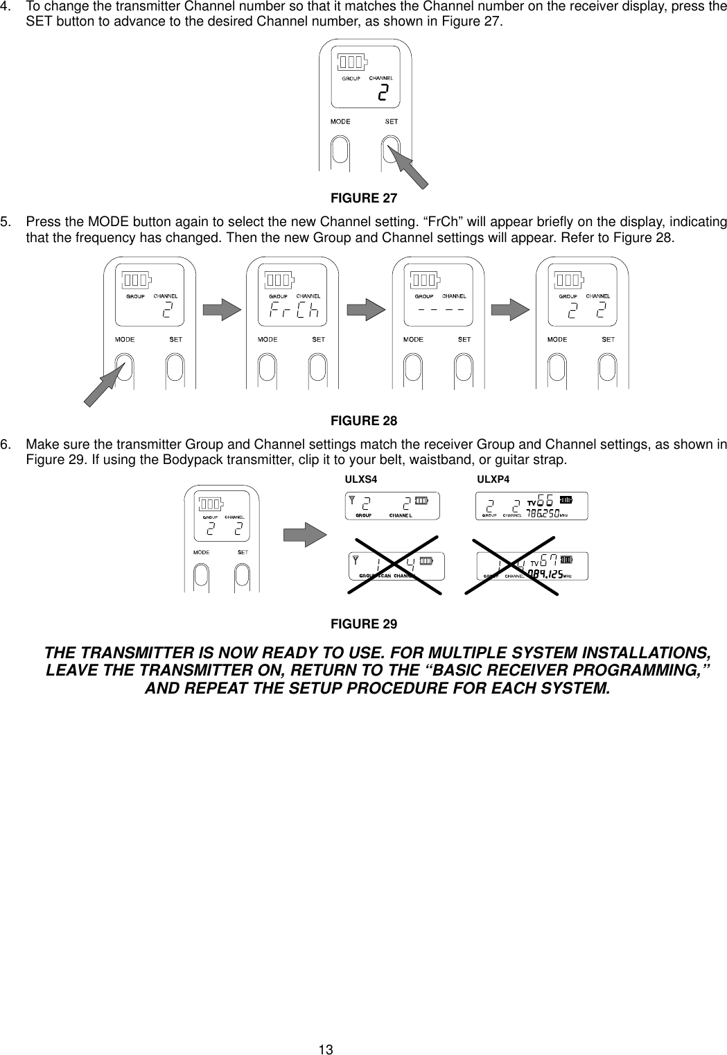 134. To change the transmitter Channel number so that it matches the Channel number on the receiver display, press theSET button to advance to the desired Channel number, as shown in Figure 27.FIGURE 275. Press the MODE button again to select the new Channel setting. “FrCh” will appear briefly on the display, indicatingthat the frequency has changed. Then the new Group and Channel settings will appear. Refer to Figure 28.FIGURE 286. Make sure the transmitter Group and Channel settings match the receiver Group and Channel settings, as shown inFigure 29. If using the Bodypack transmitter, clip it to your belt, waistband, or guitar strap.ULXS4 ULXP4FIGURE 29THE TRANSMITTER IS NOW READY TO USE. FOR MULTIPLE SYSTEM INSTALLATIONS,LEAVE THE TRANSMITTER ON, RETURN TO THE “BASIC RECEIVER PROGRAMMING,”AND REPEAT THE SETUP PROCEDURE FOR EACH SYSTEM.