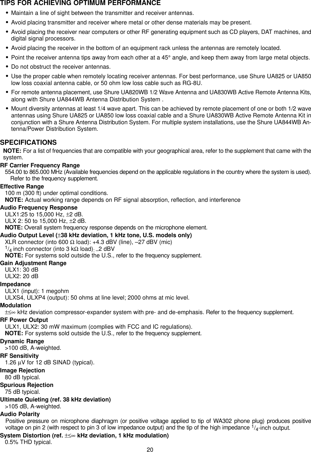 20TIPS FOR ACHIEVING OPTIMUM PERFORMANCESMaintain a line of sight between the transmitter and receiver antennas.SAvoid placing transmitter and receiver where metal or other dense materials may be present.SAvoid placing the receiver near computers or other RF generating equipment such as CD players, DAT machines, anddigital signal processors.SAvoid placing the receiver in the bottom of an equipment rack unless the antennas are remotely located.SPoint the receiver antenna tips away from each other at a 45° angle, and keep them away from large metal objects.SDo not obstruct the receiver antennas.SUse the proper cable when remotely locating receiver antennas. For best performance, use Shure UA825 or UA850low loss coaxial antenna cable, or 50 ohm low loss cable such as RG-8U.SFor remote antenna placement, use Shure UA820WB 1/2 Wave Antenna and UA830WB Active Remote Antenna Kits,along with Shure UA844WB Antenna Distribution System .SMount diversity antennas at least 1/4 wave apart. This can be achieved by remote placement of one or both 1/2 waveantennas using Shure UA825 or UA850 low loss coaxial cable and a Shure UA830WB Active Remote Antenna Kit inconjunction with a Shure Antenna Distribution System. For multiple system installations, use the Shure UA844WB An-tenna/Power Distribution System.SPECIFICATIONSNOTE: For a list of frequencies that are compatible with your geographical area, refer to the supplement that came with thesystem.RF Carrier Frequency Range554.00 to 865.000 MHz (Available frequencies depend on the applicable regulations in the country where the system is used).Refer to the frequency supplement.Effective Range100 m (300 ft) under optimal conditions.NOTE: Actual working range depends on RF signal absorption, reflection, and interferenceAudio Frequency ResponseULX1:25 to 15,000 Hz, ±2 dB.ULX 2: 50 to 15,000 Hz, ±2 dB. NOTE: Overall system frequency response depends on the microphone element.Audio Output Level (±38 kHz deviation, 1 kHz tone, U.S. models only)XLR connector (into 600 Ω load): +4.3 dBV (line), –27 dBV (mic)1/4 inch connector (into 3 kΩ load): –2 dBVNOTE: For systems sold outside the U.S., refer to the frequency supplement.Gain Adjustment RangeULX1: 30 dBULX2: 20 dBImpedanceULX1 (input): 1 megohmULXS4, ULXP4 (output): 50 ohms at line level; 2000 ohms at mic level.Modulation±≤∞ kHz deviation compressor-expander system with pre- and de-emphasis. Refer to the frequency supplement.RF Power OutputULX1, ULX2: 30 mW maximum (complies with FCC and IC regulations).NOTE: For systems sold outside the U.S., refer to the frequency supplement.Dynamic Range&gt;100 dB, A-weighted.RF Sensitivity1.26 µV for 12 dB SINAD (typical).Image Rejection80 dB typical.Spurious Rejection75 dB typical.Ultimate Quieting (ref. 38 kHz deviation)&gt;105 dB, A-weighted.Audio PolarityPositive pressure on microphone diaphragm (or positive voltage applied to tip of WA302 phone plug) produces positivevoltage on pin 2 (with respect to pin 3 of low impedance output) and the tip of the high impedance 1/4-inch output.System Distortion (ref. ±≤∞ kHz deviation, 1 kHz modulation)0.5% THD typical.