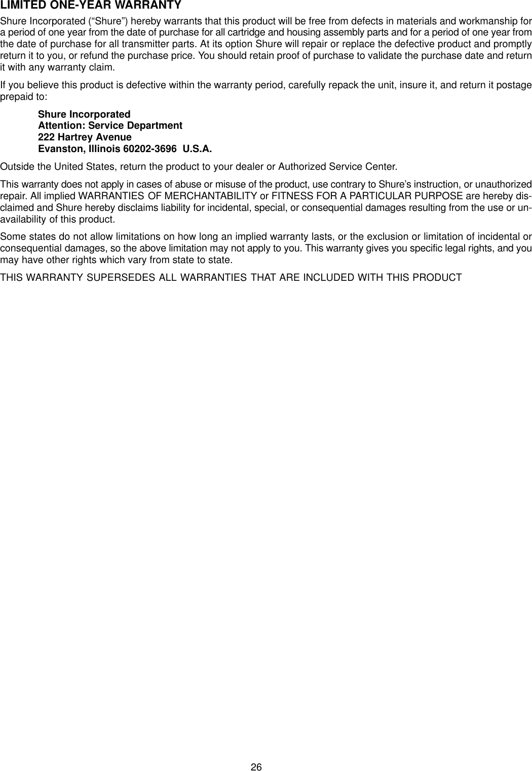 26LIMITED ONE-YEAR WARRANTYShure Incorporated (“Shure”) hereby warrants that this product will be free from defects in materials and workmanship fora period of one year from the date of purchase for all cartridge and housing assembly parts and for a period of one year fromthe date of purchase for all transmitter parts. At its option Shure will repair or replace the defective product and promptlyreturn it to you, or refund the purchase price. You should retain proof of purchase to validate the purchase date and returnit with any warranty claim.If you believe this product is defective within the warranty period, carefully repack the unit, insure it, and return it postageprepaid to:Shure IncorporatedAttention: Service Department222 Hartrey AvenueEvanston, Illinois 60202-3696  U.S.A.Outside the United States, return the product to your dealer or Authorized Service Center.This warranty does not apply in cases of abuse or misuse of the product, use contrary to Shure’s instruction, or unauthorizedrepair. All implied WARRANTIES OF MERCHANTABILITY or FITNESS FOR A PARTICULAR PURPOSE are hereby dis-claimed and Shure hereby disclaims liability for incidental, special, or consequential damages resulting from the use or un-availability of this product.Some states do not allow limitations on how long an implied warranty lasts, or the exclusion or limitation of incidental orconsequential damages, so the above limitation may not apply to you. This warranty gives you specific legal rights, and youmay have other rights which vary from state to state.THIS WARRANTY SUPERSEDES ALL WARRANTIES THAT ARE INCLUDED WITH THIS PRODUCT