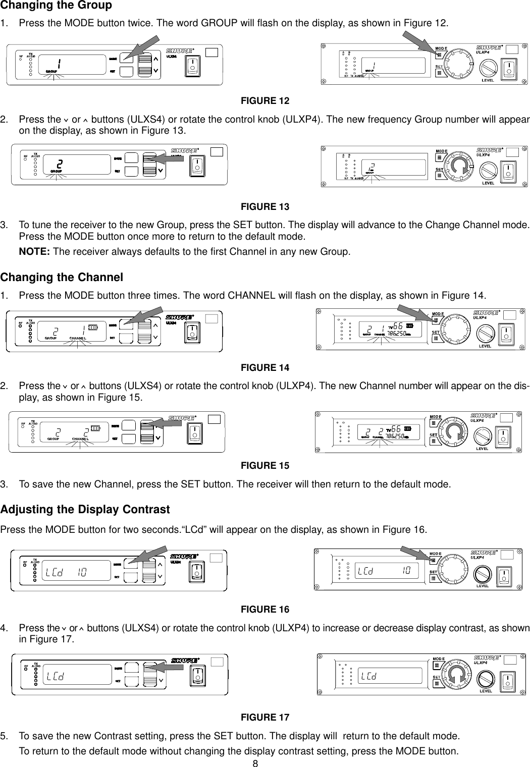 8Changing the Group1. Press the MODE button twice. The word GROUP will flash on the display, as shown in Figure 12.FIGURE 122. Press the   or   buttons (ULXS4) or rotate the control knob (ULXP4). The new frequency Group number will appearon the display, as shown in Figure 13.FIGURE 133. To tune the receiver to the new Group, press the SET button. The display will advance to the Change Channel mode.Press the MODE button once more to return to the default mode.NOTE: The receiver always defaults to the first Channel in any new Group.Changing the Channel1. Press the MODE button three times. The word CHANNEL will flash on the display, as shown in Figure 14.FIGURE 142. Press the   or   buttons (ULXS4) or rotate the control knob (ULXP4). The new Channel number will appear on the dis-play, as shown in Figure 15.FIGURE 153. To save the new Channel, press the SET button. The receiver will then return to the default mode.Adjusting the Display ContrastPress the MODE button for two seconds.“LCd” will appear on the display, as shown in Figure 16.FIGURE 164. Press the   or   buttons (ULXS4) or rotate the control knob (ULXP4) to increase or decrease display contrast, as shownin Figure 17.FIGURE 175. To save the new Contrast setting, press the SET button. The display will  return to the default mode.To return to the default mode without changing the display contrast setting, press the MODE button.