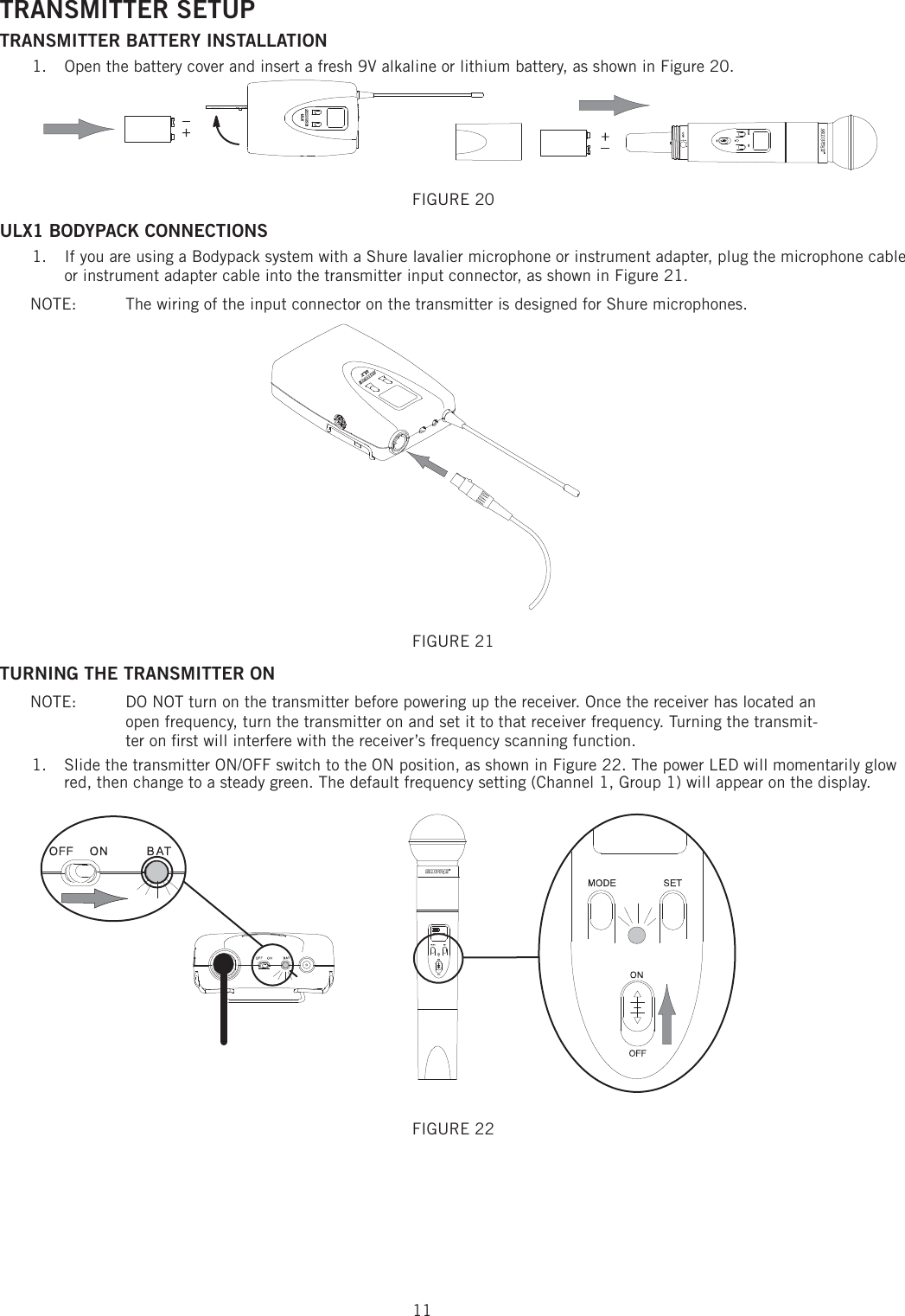 11TRANSMITTER SETUP TRANSMITTER BATTERY INSTALLATION Open the battery cover and insert a fresh 9V alkaline or lithium battery, as shown in Figure 20. 1. FIGURE 20 ULX1 BODYPACK CONNECTIONS If you are using a Bodypack system with a Shure lavalier microphone or instrument adapter, plug the microphone cable 1. or instrument adapter cable into the transmitter input connector, as shown in Figure 21. NOTE:   The wiring of the input connector on the transmitter is designed for Shure microphones. FIGURE 21 TURNING THE TRANSMITTER ON NOTE:  DO NOT turn on the transmitter before powering up the receiver. Once the receiver has located an open frequency, turn the transmitter on and set it to that receiver frequency. Turning the transmit-ter on ﬁ rst will interfere with the receiver’s frequency scanning function. 1.  Slide the transmitter ON/OFF switch to the ON position, as shown in Figure 22. The power LED will momentarily glow red, then change to a steady green. The default frequency setting (Channel 1, Group 1) will appear on the display. FIGURE 22 