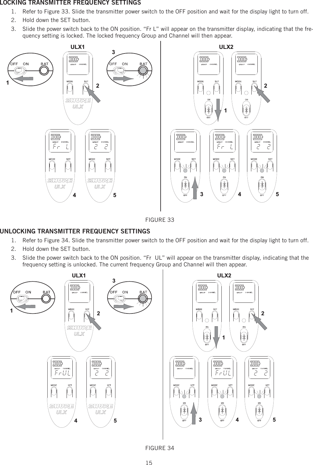 15LOCKING TRANSMITTER FREQUENCY SETTINGS Refer to Figure 33. Slide the transmitter power switch to the OFF position and wait for the display light to turn off. 1. Hold down the SET button. 2. Slide the power switch back to the ON position. “Fr L” will appear on the transmitter display, indicating that the fre-3. quency setting is locked. The locked frequency Group and Channel will then appear. 1ULX2ULX1345245231FIGURE 33 UNLOCKING TRANSMITTER FREQUENCY SETTINGS Refer to Figure 34. Slide the transmitter power switch to the OFF position and wait for the display light to turn off. 1. Hold down the SET button. 2. Slide the power switch back to the ON position. “Fr  UL” will appear on the transmitter display, indicating that the 3. frequency setting is unlocked. The current frequency Group and Channel will then appear. 1ULX2ULX1345245231FIGURE 34 