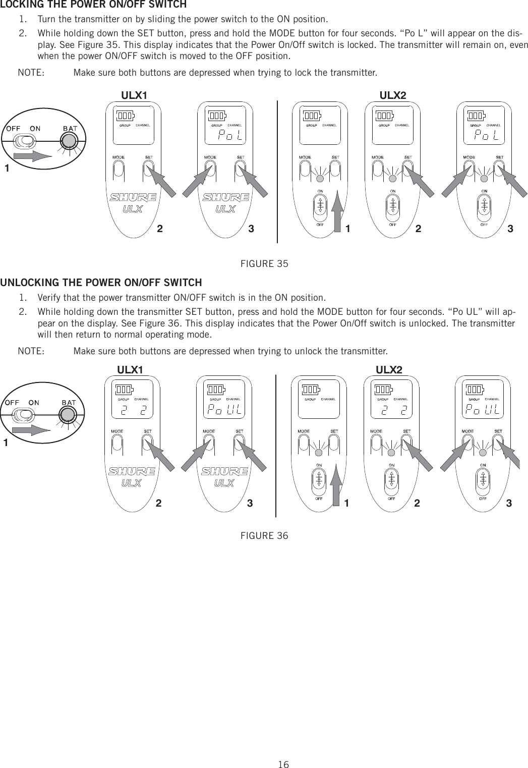 16LOCKING THE POWER ON/OFF SWITCH Turn the transmitter on by sliding the power switch to the ON position. 1. While holding down the SET button, press and hold the MODE button for four seconds. “Po L” will appear on the dis-2. play. See Figure 35. This display indicates that the Power On/Off switch is locked. The transmitter will remain on, even when the power ON/OFF switch is moved to the OFF position. NOTE:   Make sure both buttons are depressed when trying to lock the transmitter. 213213ULX1 ULX2FIGURE 35 UNLOCKING THE POWER ON/OFF SWITCH Verify that the power transmitter ON/OFF switch is in the ON position. 1. While holding down the transmitter SET button, press and hold the MODE button for four seconds. “Po UL” will ap-2. pear on the display. See Figure 36. This display indicates that the Power On/Off switch is unlocked. The transmitter will then return to normal operating mode. NOTE:   Make sure both buttons are depressed when trying to unlock the transmitter. 213213ULX1 ULX2FIGURE 36