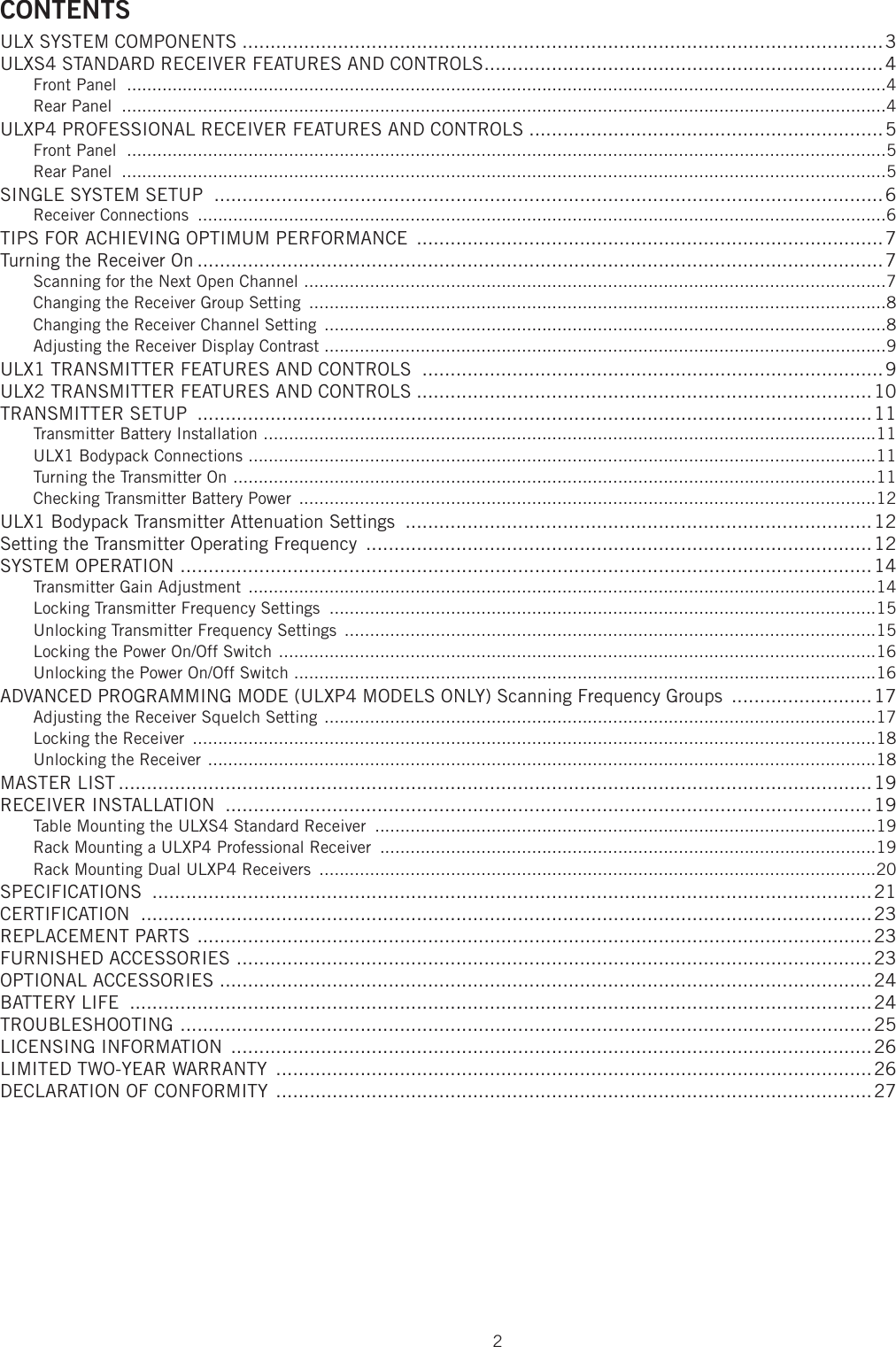 2CONTENTSULX SYSTEM COMPONENTS ..................................................................................................................3ULXS4 STANDARD RECEIVER FEATURES AND CONTROLS .......................................................................4Front Panel  ......................................................................................................................................................4Rear Panel  .......................................................................................................................................................4ULXP4 PROFESSIONAL RECEIVER FEATURES AND CONTROLS ...............................................................5Front Panel  ......................................................................................................................................................5Rear Panel  .......................................................................................................................................................5SINGLE SYSTEM SETUP  .......................................................................................................................6Receiver Connections  ........................................................................................................................................6TIPS FOR ACHIEVING OPTIMUM PERFORMANCE  ...................................................................................7Turning the Receiver On ..........................................................................................................................7Scanning for the Next Open Channel  ...................................................................................................................7Changing the Receiver Group Setting  ..................................................................................................................8Changing the Receiver Channel Setting  ...............................................................................................................8Adjusting the Receiver Display Contrast ...............................................................................................................9ULX1 TRANSMITTER FEATURES AND CONTROLS  ..................................................................................9ULX2 TRANSMITTER FEATURES AND CONTROLS .................................................................................10TRANSMITTER SETUP  ........................................................................................................................11Transmitter Battery Installation  .........................................................................................................................11ULX1 Bodypack Connections  ............................................................................................................................11Turning the Transmitter On  ...............................................................................................................................11Checking Transmitter Battery Power  ..................................................................................................................12ULX1 Bodypack Transmitter Attenuation Settings  ...................................................................................12Setting the Transmitter Operating Frequency  ..........................................................................................12SYSTEM OPERATION  ...........................................................................................................................14Transmitter Gain Adjustment  ............................................................................................................................14Locking Transmitter Frequency Settings  ............................................................................................................15Unlocking Transmitter Frequency Settings  .........................................................................................................15Locking the Power On/Off Switch  ......................................................................................................................16Unlocking the Power On/Off Switch ...................................................................................................................16ADVANCED PROGRAMMING MODE (ULXP4 MODELS ONLY) Scanning Frequency Groups  .........................17Adjusting the Receiver Squelch Setting  .............................................................................................................17Locking the Receiver  .......................................................................................................................................18Unlocking the Receiver  ....................................................................................................................................18MASTER LIST ......................................................................................................................................19RECEIVER INSTALLATION  ...................................................................................................................19Table Mounting the ULXS4 Standard Receiver  ...................................................................................................19Rack Mounting a ULXP4 Professional Receiver  ..................................................................................................19Rack Mounting Dual ULXP4 Receivers  ..............................................................................................................20SPECIFICATIONS  ................................................................................................................................21CERTIFICATION  ..................................................................................................................................23REPLACEMENT PARTS  ........................................................................................................................23FURNISHED ACCESSORIES  .................................................................................................................23OPTIONAL ACCESSORIES  ....................................................................................................................24BATTERY LIFE  ....................................................................................................................................24TROUBLESHOOTING  ...........................................................................................................................25LICENSING INFORMATION  ..................................................................................................................26LIMITED TWO-YEAR WARRANTY  ..........................................................................................................26DECLARATION OF CONFORMITY  ..........................................................................................................27