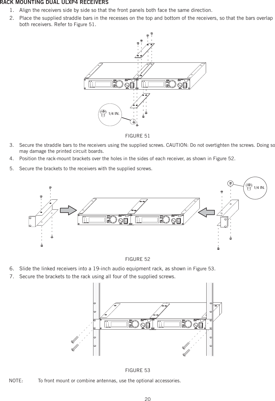 20RACK MOUNTING DUAL ULXP4 RECEIVERS Align the receivers side by side so that the front panels both face the same direction. 1. Place the supplied straddle bars in the recesses on the top and bottom of the receivers, so that the bars overlap 2. both receivers. Refer to Figure 51. FIGURE 51 Secure the straddle bars to the receivers using the supplied screws. CAUTION: Do not overtighten the screws. Doing so 3. may damage the printed circuit boards. Position the rack-mount brackets over the holes in the sides of each receiver, as shown in Figure 52. 4. Secure the brackets to the receivers with the supplied screws. 5.   FIGURE 52 Slide the linked receivers into a 19-inch audio equipment rack, as shown in6.   Figure 53. Secure the brackets to the rack using all four of the supplied screws. 7. FIGURE 53NOTE:   To front mount or combine antennas, use the optional accessories.1/4 IN.1/4 IN.