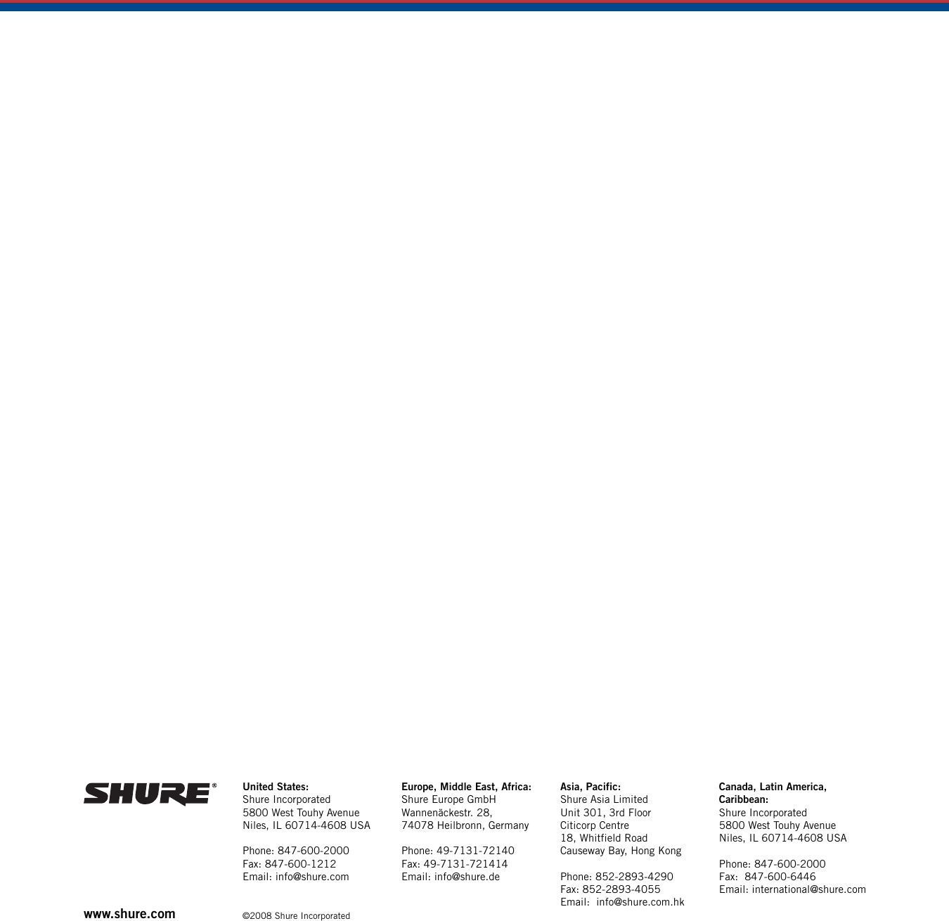 www.shure.com United States:Shure Incorporated5800 West Touhy AvenueNiles, IL 60714-4608 USAPhone: 847-600-2000Fax: 847-600-1212Email: info@shure.com©2008 Shure IncorporatedEurope, Middle East, Africa:Shure Europe GmbHWannenäckestr. 28,74078 Heilbronn, GermanyPhone: 49-7131-72140Fax: 49-7131-721414Email: info@shure.deAsia, Pacific:Shure Asia LimitedUnit 301, 3rd FloorCiticorp Centre18, Whitfield RoadCauseway Bay, Hong KongPhone: 852-2893-4290Fax: 852-2893-4055Email:  info@shure.com.hkCanada, Latin America, Caribbean:Shure Incorporated5800 West Touhy AvenueNiles, IL 60714-4608 USAPhone: 847-600-2000Fax:  847-600-6446Email: international@shure.com