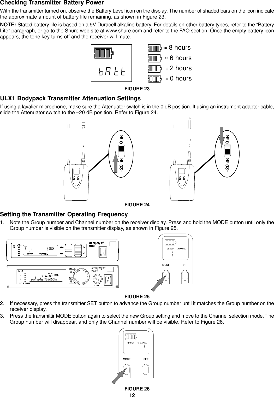 12Checking Transmitter Battery PowerWith the transmitter turned on, observe the Battery Level icon on the display. The number of shaded bars on the icon indicatethe approximate amount of battery life remaining, as shown in Figure 23.NOTE: Stated battery life is based on a 9V Duracell alkaline battery. For details on other battery types, refer to the “BatteryLife” paragraph, or go to the Shure web site at www.shure.com and refer to the FAQ section. Once the empty battery iconappears, the tone key turns off and the receiver will mute.≈ 8 hours≈6 hours≈ 2 hours≈ 0 hoursFIGURE 23ULX1 Bodypack Transmitter Attenuation SettingsIf using a lavalier microphone, make sure the Attenuator switch is in the 0 dB position. If using an instrument adapter cable,slide the Attenuator switch to the –20 dB position. Refer to Figure 24.FIGURE 24Setting the Transmitter Operating Frequency1. Note the Group number and Channel number on the receiver display. Press and hold the MODE button until only theGroup number is visible on the transmitter display, as shown in Figure 25.FIGURE 252. If necessary, press the transmitter SET button to advance the Group number until it matches the Group number on thereceiver display.3. Press the transmittir MODE button again to select the new Group setting and move to the Channel selection mode. TheGroup number will disappear, and only the Channel number will be visible. Refer to Figure 26.FIGURE 26