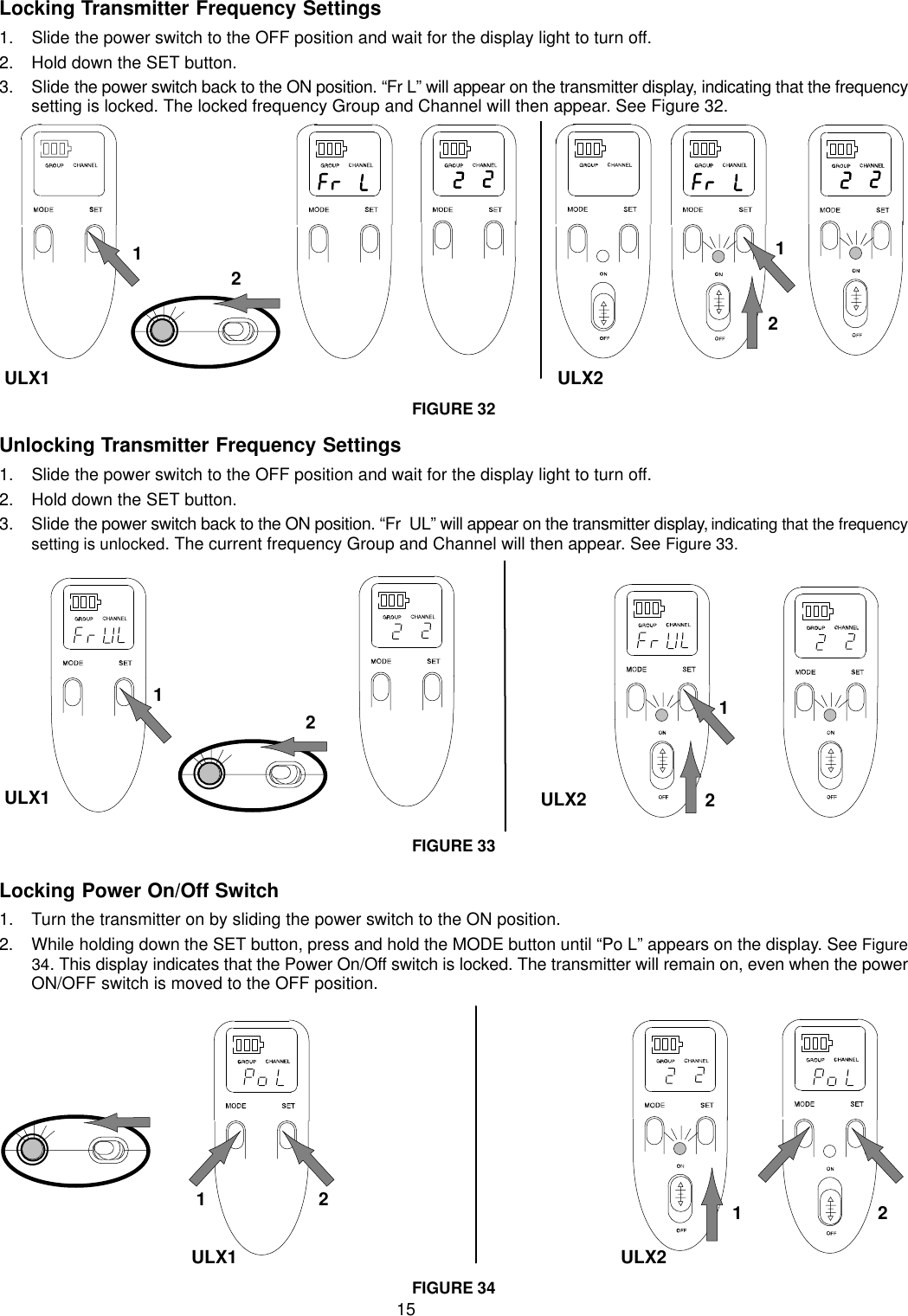 15Locking Transmitter Frequency Settings1. Slide the power switch to the OFF position and wait for the display light to turn off.2. Hold down the SET button.3. Slide the power switch back to the ON position. “Fr L” will appear on the transmitter display, indicating that the frequencysetting is locked. The locked frequency Group and Channel will then appear. See Figure 32.ULX11212ULX2FIGURE 32Unlocking Transmitter Frequency Settings1. Slide the power switch to the OFF position and wait for the display light to turn off.2. Hold down the SET button.3. Slide the power switch back to the ON position. “Fr  UL” will appear on the transmitter display, indicating that the frequencysetting is unlocked. The current frequency Group and Channel will then appear. See Figure 33.12ULX2ULX112FIGURE 33Locking Power On/Off Switch1. Turn the transmitter on by sliding the power switch to the ON position.2. While holding down the SET button, press and hold the MODE button until “Po L” appears on the display. See Figure34. This display indicates that the Power On/Off switch is locked. The transmitter will remain on, even when the powerON/OFF switch is moved to the OFF position.ULX2ULX11221FIGURE 34