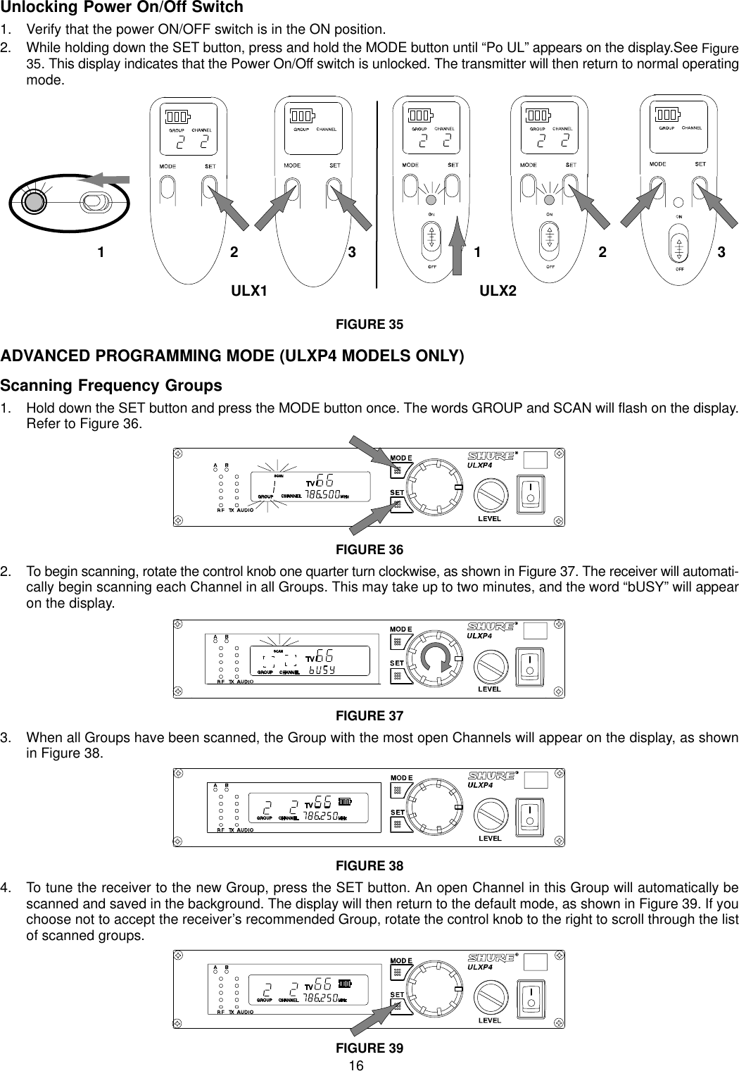 16Unlocking Power On/Off Switch1. Verify that the power ON/OFF switch is in the ON position.2. While holding down the SET button, press and hold the MODE button until “Po UL” appears on the display.See Figure35. This display indicates that the Power On/Off switch is unlocked. The transmitter will then return to normal operatingmode.ULX2ULX11 231 32FIGURE 35ADVANCED PROGRAMMING MODE (ULXP4 MODELS ONLY)Scanning Frequency Groups1. Hold down the SET button and press the MODE button once. The words GROUP and SCAN will flash on the display.Refer to Figure 36.FIGURE 362. To begin scanning, rotate the control knob one quarter turn clockwise, as shown in Figure 37. The receiver will automati-cally begin scanning each Channel in all Groups. This may take up to two minutes, and the word “bUSY” will appearon the display.FIGURE 373. When all Groups have been scanned, the Group with the most open Channels will appear on the display, as shownin Figure 38.FIGURE 384. To tune the receiver to the new Group, press the SET button. An open Channel in this Group will automatically bescanned and saved in the background. The display will then return to the default mode, as shown in Figure 39. If youchoose not to accept the receiver’s recommended Group, rotate the control knob to the right to scroll through the listof scanned groups.FIGURE 39