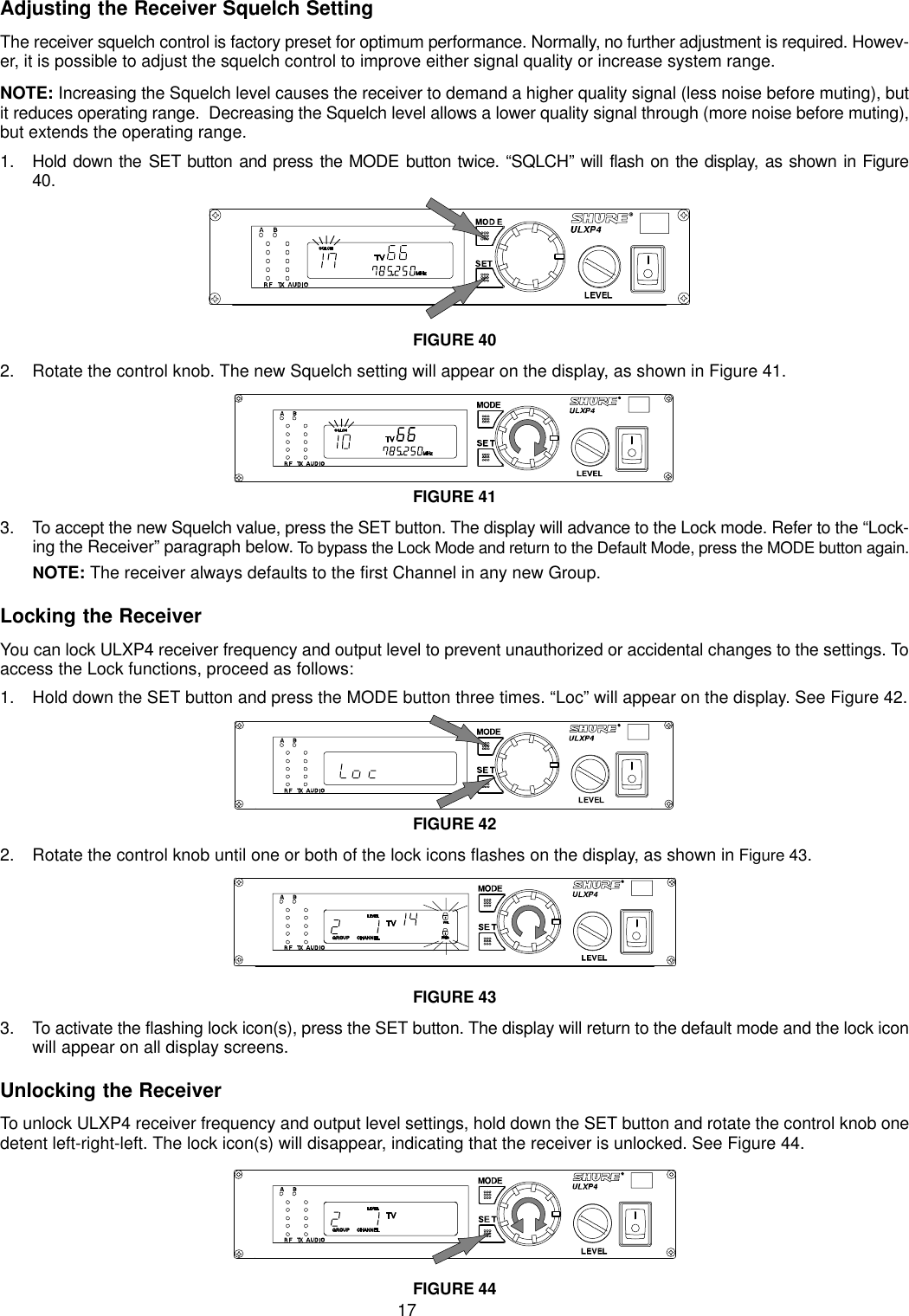 17Adjusting the Receiver Squelch SettingThe receiver squelch control is factory preset for optimum performance. Normally, no further adjustment is required. Howev-er, it is possible to adjust the squelch control to improve either signal quality or increase system range.NOTE: Increasing the Squelch level causes the receiver to demand a higher quality signal (less noise before muting), butit reduces operating range.  Decreasing the Squelch level allows a lower quality signal through (more noise before muting),but extends the operating range.1. Hold down the SET button and press the MODE button twice. “SQLCH” will flash on the display, as shown in Figure40.FIGURE 402. Rotate the control knob. The new Squelch setting will appear on the display, as shown in Figure 41.FIGURE 413. To accept the new Squelch value, press the SET button. The display will advance to the Lock mode. Refer to the “Lock-ing the Receiver” paragraph below. To bypass the Lock Mode and return to the Default Mode, press the MODE button again.NOTE: The receiver always defaults to the first Channel in any new Group.Locking the ReceiverYou can lock ULXP4 receiver frequency and output level to prevent unauthorized or accidental changes to the settings. Toaccess the Lock functions, proceed as follows:1. Hold down the SET button and press the MODE button three times. “Loc” will appear on the display. See Figure 42.FIGURE 422. Rotate the control knob until one or both of the lock icons flashes on the display, as shown in Figure 43.FIGURE 433. To activate the flashing lock icon(s), press the SET button. The display will return to the default mode and the lock iconwill appear on all display screens.Unlocking the ReceiverTo unlock ULXP4 receiver frequency and output level settings, hold down the SET button and rotate the control knob onedetent left-right-left. The lock icon(s) will disappear, indicating that the receiver is unlocked. See Figure 44.FIGURE 44