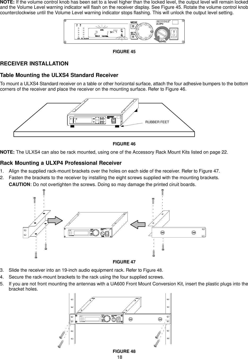 18NOTE: If the volume control knob has been set to a level higher than the locked level, the output level will remain lockedand the Volume Level warning indicator will flash on the receiver display. See Figure 45. Rotate the volume control knobcounterclockwise until the Volume Level warning indicator stops flashing. This will unlock the output level setting.FIGURE 45RECEIVER INSTALLATIONTable Mounting the ULXS4 Standard ReceiverTo mount a ULXS4 Standard receiver on a table or other horizontal surface, attach the four adhesive bumpers to the bottomcorners of the receiver and place the receiver on the mounting surface. Refer to Figure 46.RUBBER FEETFIGURE 46NOTE: The ULXS4 can also be rack mounted, using one of the Accessory Rack Mount Kits listed on page 22.Rack Mounting a ULXP4 Professional Receiver1. Align the supplied rack-mount brackets over the holes on each side of the receiver. Refer to Figure 47.2. Fasten the brackets to the receiver by installing the eight screws supplied with the mounting brackets.CAUTION: Do not overtighten the screws. Doing so may damage the printed ciruit boards.FIGURE 473. Slide the receiver into an 19-inch audio equipment rack. Refer to Figure 48.4. Secure the rack-mount brackets to the rack using the four supplied screws. 5. If you are not front mounting the antennas with a UA600 Front Mount Conversion Kit, insert the plastic plugs into thebracket holes.FIGURE 48