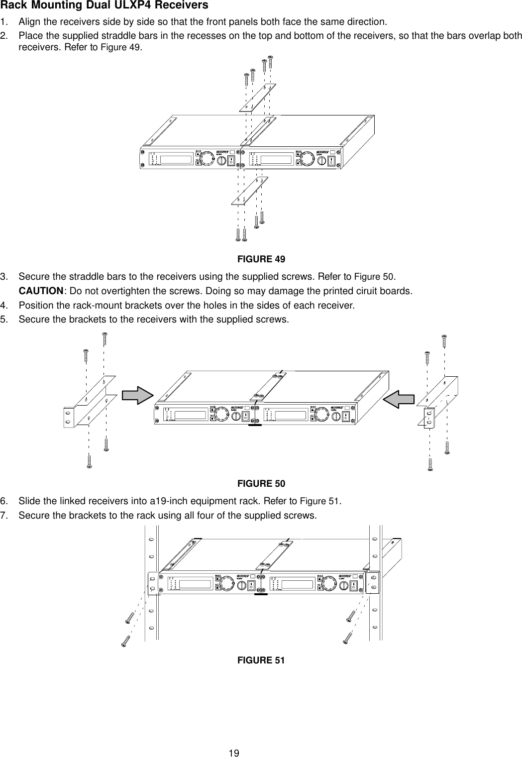 19Rack Mounting Dual ULXP4 Receivers1. Align the receivers side by side so that the front panels both face the same direction.2. Place the supplied straddle bars in the recesses on the top and bottom of the receivers, so that the bars overlap bothreceivers. Refer to Figure 49.FIGURE 493. Secure the straddle bars to the receivers using the supplied screws. Refer to Figure 50.CAUTION: Do not overtighten the screws. Doing so may damage the printed ciruit boards.4. Position the rack-mount brackets over the holes in the sides of each receiver.5. Secure the brackets to the receivers with the supplied screws.FIGURE 506. Slide the linked receivers into a19-inch equipment rack. Refer to Figure 51.7. Secure the brackets to the rack using all four of the supplied screws.FIGURE 51